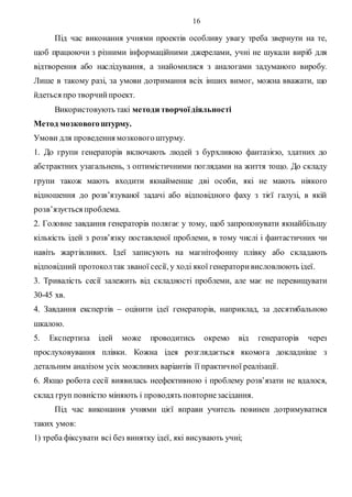 16
Під час виконання учнями проектів особливу увагу треба звернути на те,
щоб працюючи з різними інформаційними джерелами, учні не шукали виріб для
відтворення або наслідування, а знайомилися з аналогами задуманого виробу.
Лише в такому разі, за умови дотримання всіх інших вимог, можна вважати, що
йдеться про творчийпроект.
Використовують такі методи творчоїдіяльності
Метод мозковогоштурму.
Умови для проведення мозковогоштурму.
1. До групи генераторів включають людей з бурхливою фантазією, здатних до
абстрактних узагальнень, з оптимістичними поглядами на життя тощо. До складу
групи також мають входити якнайменше дві особи, які не мають ніякого
відношення до розв’язуваної задачі або відповідного фаху з тієї галузі, в якій
розв’язується проблема.
2. Головне завдання генераторів полягає у тому, щоб запропонувати якнайбільшу
кількість ідей з розв’язку поставленої проблеми, в тому числі і фантастичних чи
навіть жартівливих. Ідеї записують на магнітофонну плівку або складають
відповідний протоколтак званої сесії, у ході якої генераторивисловлюють ідеї.
3. Тривалість сесії залежить від складності проблеми, але має не перевищувати
30-45 хв.
4. Завдання експертів – оцінити ідеї генераторів, наприклад, за десятибальною
шкалою.
5. Експертиза ідей може проводитись окремо від генераторів через
прослуховування плівки. Кожна ідея розглядається якомога докладніше з
детальним аналізом усіх можливих варіантів її практичної реалізації.
6. Якщо робота сесії виявилась неефективною і проблему розв’язати не вдалося,
склад груп повністю міняють і проводять повторнезасідання.
Під час виконання учнями цієї вправи учитель повинен дотримуватися
таких умов:
1) треба фіксувати всі без винятку ідеї, які висувають учні;
 