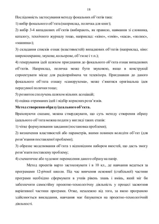 18
Послідовність застосування методу фокальних об’єктів така:
1) вибір фокального об’єкта(наприклад, поличка для книг);
2) вибір 3-4 випадкових об’єктів (вибирають, як правило, навмання зі словника,
каталогу, технічного журналу тощо, наприклад: «кіно», «змія», «каса», «полюс»,
«машина»);
3) складання списків ознак (властивостей) випадкових об’єктів (наприклад, кіно:
широкоекранне, звукове, кольорове, об’єм не і т.п.);
4) генерування ідей шляхом приєднання до фокального об’єкта ознак випадкових
об’єктів. Наприклад, поличка може бути звуковою, якщо в конструкції
спроектувати місце для радіоприймача чи телевізора. Приєднавши до даного
фокального об’єкта ознаку «саморухома», може з’явитися оригінальна ідея
пересувної поличкитощо;
5) розвитоксполучень шляхом вільних асоціацій;
6) оцінка отриманих ідей і відбір кориснихрозв’язків.
Метод створенняобразуідеальногооб’єкта.
Враховуючи сказане, можна стверджувати, що суть методу створення образу
ідеального об’єктаможна подати у вигляді таких етапів:
1) чітке формулювання завдання (постановка проблеми);
2) визначення властивостей або параметрів, якими повинен володіти об’єкт (для
розв’язання поставленої проблеми);
3) образне моделювання об’єкта з відповідним набором якостей, що дасть змогу
розв’язатипоставлену проблему;
4) схематичне або художнє перенесення даного образуна папір.
Метод проектів варто застосовувати і в 10 кл., де навчання ведеться за
програмами 12-річної школи. Під час вивчення основної (стабільної) частини
програми необхідно сформувати в учнів рівень знань і вмінь, який міг би
забезпечити самостійну проектно-технологічну діяльність у процесі засвоєння
варіативної частини програми. Отже, незалежно від того, за якою програмою
здійснюється викладання, навчання має базуватися на проектно-технологічній
діяльності.
 
