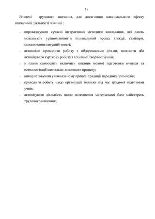19
Вчителі трудового навчання, для досягнення максимального ефекту
навчальної діяльності повинні :
 впроваджувати сучасні інтерактивні методики викладання, які дають
можливість урізноманітнити пізнавальний процес (лекції, семінари,
моделювання ситуацій тощо);
 активніше проводити роботу з обдарованими дітьми, поновити або
активізувати гурткову роботуз технічної творчостіучнів;
 у плани самоосвіти включити питання мовної підготовки вчителя та
психологізації навчально-виховного процесу;
 використовуватиу навчальному процесітрадиції народнихпромислів;
 проводити роботу щодо організації безпеки під час трудової підготовки
учнів;
 активізувати діяльність щодо поповнення матеріальної бази майстерень
трудового навчання;
 