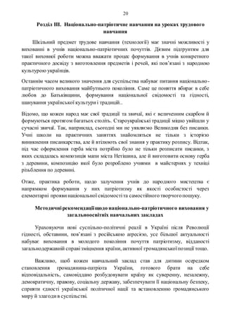 20
Розділ ІІІ. Національно-патріотичне навчання на уроках трудового
навчання
Шкільний предмет трудове навчання (технології) має значні можливості у
вихованні в учнів національно-патріотичних почуттів. Дієвим підґрунтям для
такої виховної роботи можна вважати процес формування в учнів конкретного
практичного досвіду з виготовлення предметів і речей, які пов’язані з народною
культурою українців.
Останнім часом великого значення для суспільства набуває питання національно-
патріотичного виховання майбутнього покоління. Саме це поняття вбирає в себе
любов до Батьківщини, формування національної свідомості та гідності,
шанування української культуриі традицій..
Відомо, що кожен народ має свої традиції та звичаї, які є величезним скарбом й
формуються протягом багатьох століть. Староукраїнські традиції міцно увійшли у
сучасні звичаї. Так, наприклад, сьогодні ми не уявляємо Великодня без писанки.
Учні школи на практичних заняттях знайомляться не тільки з історією
виникнення писанкарства, але й втілюють свої знання у практику розпису. Відтак,
під час оформлення герба міста потрібно було не тільки розписати писанки, з
яких складалась композиція мапи міста Нетішина, але й виготовити основу герба
з деревини, композицію якої було розроблено учнями в майстернях у техніці
різьблення по деревині.
Отже, практика роботи, щодо залучення учнів до народного мистецтва є
напрямком формування у них патріотизму як якості особистості через
елементарні проявинаціональної свідомостіта самостійного творчогопошуку.
Методичнірекомендаціїщодо національно-патріотичного виховання у
загальноосвітніх навчальних закладах
Ураховуючи нові суспільно-політичні реалії в Україні після Революції
гідності, обставини, пов’язані з російською агресією, усе більшої актуальності
набуває виховання в молодого покоління почуття патріотизму, відданості
загальнодержавній справізміцнення країни, активної громадянськоїпозиції тощо.
Важливо, щоб кожен навчальний заклад став для дитини осередком
становлення громадянина-патріота України, готового брати на себе
відповідальність, самовіддано розбудовувати країну як суверенну, незалежну,
демократичну, правову, соціальну державу, забезпечувати її національну безпеку,
сприяти єдності української політичної нації та встановленню громадянського
миру й злагодив суспільстві.
 