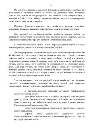22
По-четверте, важливим аспектом формування національно самосвідомої
особистості є виховання поваги та любові до державної мови. Володіння
українською мовою та послуговування нею повинно стати пріоритетними у
виховній роботі з дітьми. Мовне середовище повинно впливати на формування
учня-громадянина, патріота України.
По-п’яте, формувати моральні якості особистості, культуру поведінки,
виховувати бережливе ставлення до природи, розвиватимотивацію до праці.
Для реалізації цих глобальних завдань необхідна системна робота, яка
передбачає забезпечення гармонійного співвідношення різних напрямів, засобів,
методів виховання дітей у процесі навчання і позакласної діяльності.
У навчально-виховний процес мають впроваджуватися форми і методи
виховної роботи, що лежать в основікозацької педагогіки.
Завдяки результатам педагогічних досліджень достеменно встановлено, що
40 відсотків від загального обсягу виховних впливів на особистість дитини
здійснює освітнє середовище, в якому вона перебуває. Ця цифра в кожному
конкретному випадку шкільної практики варіюється відповідно до особливостей
області, школи, класу, його мікрогруп та індивідуальних особливостей самих
дітей. Але слід визнати, що поміж інших джерел впливу на становлення й
розвиток дитини (сім’я, однолітки, позашкільні освітні заклади та ін.) школа
посідає домінантні позиції, тож і відповідальності на неї покладається більше, і
можливостейперед нею відкривається більше.
З метою створення умов для реалізації кожної особистості та підтримки
творчого, інтелектуального, духовного потенціалу нашої нації необхідно
модернізувати систему викладання української мови, а саме:
 у навчально-виховній діяльності неухильно дотримуватися
єдиного мовного режиму;
 формувати інформаційно й емоційно самобутній україномовний
простір, який забезпечуватиме прилучення школярів до величезного
мовного дивосвіту, до глобальних знань про рідну мову, її закони, систему
її виражально-зображальнихзасобів;
 виховувати відповідальне ставлення до рідної мови, свідомого
нею користування;
 сприяти вияву українського менталітету, способу
самоусвідомлення і самоідентифікації, сприйняттю української мови як
коду праісторичної пам’яті;
 