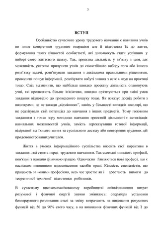 3
ВСТУП
Особливістю сучасного уроку трудового навчання є навчання учнів
не лише конкретним трудовим операціям але й підготовка їх до життя,
формування таких цінностей особистості, які допоможуть стати успішним у
виборі свого життєвого шляху. Так, проектна діяльність у зв’язку з цим, дає
можливість учителю прилучити учнів до самостійного вибору того або іншого
розв’язку задачі, розв’язувати завдання з декількома правильними рішеннями,
проводити пошук інформації, реалізувати набуті знання з основ наук на практиці
тощо. Слід відзначити, що найбільш швидко проектну діяльність опановують
учні, які проявляють більше ініціативи, швидко орієнтуються при зміні умов
завдання відповідно до проведеного пошуку тощо. Як показує досвід роботи з
школярами, це не завжди „відмінники”, навіть у більшості випадків школярі, що
не реалізували свій потенціал до навчання з інших предметів. Тому головним
завданням з точки зору методики навчання проектній діяльності є активізація
навчальних можливостей учнів, замість переказування готової інформації,
відірваної від їхнього життя та суспільного досвіду або повторення трудових дій
продемонстрованихучителем.
Життя в умовах інформаційного суспільства вносить свої корективи в
завдання , які стоять перед трудовим навчанням. Так сьогодні зникають професії,
пов'язані з важкою фізичною працею. Одночасно з'являються нові професії, що є
наслідком невпинного вдосконалення засобів праці. Кількість спеціалістів, що
працюють за новими професіями, весь час зростає як і зростають вимоги до
теоретичної технічної підготовки робітників.
В сучасному високомеханізованому виробництві співвідношення витрат
розумової і фізичної енергії значно змінилось: оператори установки
безперервного розливання сталі за зміну витрачають на виконання розумових
функцій від 56 до 90% свого часу, а на виконання фізичних функцій від З до
 