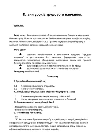 35
Плани уроків трудового навчання.
Урок №1.
Темауроку: Завдання предмета «Трудовенавчання». Елементикультурита
безпеки праці. Поняття про технологію. Використання знарядь праці (плоскогубці,
молоток, гайковіключі, викруткиі т.д.). Правила внутрішнього розпорядку в
шкільній майстерні, загальніправила безпечної праці.
Метауроку:
освітня: ознайомлення з завданнями предмета "Трудове
навчання" та результатами його вивчення; формування поняття про
технологію, технологічне обладнання; формування знань про правила
безпечної роботи та поведінкиу майстерні;
виховна:формування позитивного ставлення до праці;
розвиваюча:розвиток пам’ятіта логічного мислення.
Тип уроку: комбінований.
План уроку
І. Організаційна частина (3 хв.)
1.1 Перевірка присутніх та спецодягу.
1.2 Призначення чергових.
ІІ. Актуалізаціяопорних знань (прийом "мікрофон") (10хв)
1. З якими матеріаламиви працювалиу 1-4 класах?
2. Що ви вже умієте виготовлятита допомагаєтебатькам?
ІІІ. Вивчення нового матеріалу (25 хв.)
-Повідомлення теми та освітньої мети уроку.
-Вивчення нового матеріалу.
1. Поняття про технологію.
Виготовлення будь-якого виробу потребуєзатрат енергії, матеріалів та
використання обладнання. Виготовитиодин і той самий виріб можна з різними
витратами енергії та матеріалів. Витрати енергії залежать від стану сировини,
обраного обладнання, формита розмірів виробів.
 