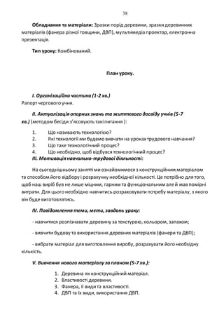 38
Обладнання та матеріали: Зразки порід деревини, зразкидеревинних
матеріалів (фанера різної товщини, ДВП), мультимедіа проектор, електронна
презентація.
Тип уроку: Комбінований.
План уроку.
I. Організаційна частина (1-2 хв.)
Рапортчергового учня.
II. Актуалізаціяопорних знань та життєвого досвіду учнів (5-7
хв.) (методом бесіди з’ясовують такіпитання ):
1. Що називають технологією?
2. Які технології ми будемо вивчати на урокахтрудового навчання?
3. Що таке технологічний процес?
4. Що необхідно, щоб відбувся технологічний процес?
III. Мотиваціянавчально-трудової діяльності:
На сьогоднішньому заняттімиознайомимося з конструкційним матеріалом
та способом його відбору і розрахунку необхідної кількості. Це потрібно для того,
щоб наш виріб був не лише міцним, гарним та функціональним алей мав помірні
витрати. Для цього необхідно навчитись розраховуватипотребу матеріалу, з якого
він буде виготовлятись.
IV. Повідомлення теми, мети, завдань уроку:
- навчитися розпізнавати деревину за текстурою, кольором, запахом;
- вивчити будову та використання деревних матеріалів (фанери та ДВП);
- вибрати матеріал для виготовлення виробу, розрахувати його необхідну
кількість.
V. Вивчення нового матеріалу за планом (5-7 хв.):
1. Деревина як конструкційний матеріал.
2. Властивості деревини.
3. Фанера, її видита властивості.
4. ДВП та їх види, використання ДВП.
 
