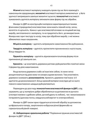 43
Фізичні властивості матеріалу знаходять прояв під час його взаємодіїз
навколишнім середовищем; механічні властивості матеріалу виявляються у його
здатності витримувати зовнішні механічні зусилля; технологічні властивості
зумовлюють здатність матеріалу змінюватисвою форму під час обробки.
Фанера та ДВП як конструкційні матеріали характеризуються такими
фізичними (природніми) властивостями: вонимають певний колір, запах,
вологість та щільність. Кожна з цих властивостей впливає на кінцевий вигляд
виробу, виготовленого з матеріалу, та на придатність його до використання.
Фанера має гарні текстуру та колір, тому при оброблені виробу з неї можна
обмежитися лише лакуванням.
Міцністьматеріалу – здатність витримувати навантаження без руйнування.
Твердість матеріалу – здатність протистояти проникненню в нього інших,
більш твердих тіл.
Пружність матеріалу – здатність відновлюватипочаткову форму після
припинення дії зовнішніх сил.
Крихкість– це властивість деревини раптово руйнуватися без помітної зміни
її формипід дією навантаження.
Якщо волокна деревини слабо зв’язаніміж собою, то вони легко
розщеплюються під дією ножа чи сокири уздовж волокон. Таку властивість
деревини називають розколюваністю. Крихкість деревини пов’язана із її
здатністю до розколюваності. Більш крихкийматеріал внаслідок дії на нього
певного навантаження швидшеруйнуватиметься.
Переходячидо розгляду технологічнихвластивостей фанери таДВП, слід
зауважити, що ці матеріали добре обробляються задопомогою як ручного
(столярніножівки з дрібним зубом, ручнийдриль та лобзик), так і механізованого
інструменту (дискова пилка, свердлильнийверстат та електролобзик).
Фанера та ДВП також гарно піддається остаточній обробці за допомогою
шліфувального паперу, закріпленого на брускахрізної формиабо на
горизонтальнійрівній поверхні.
VI. Лабораторно-практична робота "Порівняння пружних властивостей
фанери та ДВП" (20 хв.).
 
