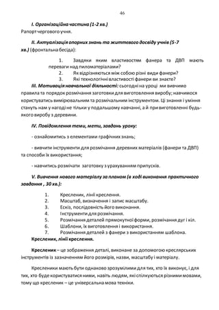 46
I. Організаційна частина (1-2 хв.)
Рапортчергового учня.
II. Актуалізаціяопорних знань та життєвого досвіду учнів (5-7
хв.) (фронтальна бесіда):
1. Завдяки яким властивостям фанера та ДВП мають
переваги над пиломатеріалами?
2. Як відрізняються між собою різні види фанери?
3. Які технологічнівластивості фанери ви знаєте?
ІІІ. Мотиваціянавчальної діяльності: сьогодніна уроці ми вивчимо
правила та порядок розмічання заготовкидля виготовлення виробу; навчимося
користуватись вимірювальним та розмічальним інструментом. Ці знання і уміння
стануть нам у нагодіне тільки у подальшому навчанні, а й привиготовленні будь-
якого виробу з деревини.
ІV. Повідомлення теми, мети, завдань уроку:
- ознайомитись з елементами графічнихзнань;
- вивчити інструменти для розмічання деревних матеріалів (фанери та ДВП)
та способи їх використання;
- навчитись розмічати заготовку з урахуванням припусків.
V. Вивчення нового матеріалу за планом (в ході виконання практичного
завдання , 30 хв.):
1. Кресленик, лінії креслення.
2. Масштаб, визначення і запис масштабу.
3. Ескіз, послідовність його виконання.
4. Інструментидля розмічання.
5. Розмічання деталей прямокутноїформи, розмічання дуг і кіл.
6. Шаблони, їх виготовлення і використання.
7. Розмічання деталей з фанери з використанням шаблона.
Кресленик, лінії креслення.
Кресленик– це зображення деталі, виконане за допомогою креслярських
інструментів із зазначенням його розмірів, назви, масштабу і матеріалу.
Кресленики мають бути однаково зрозумілимидля тих, хто їх виконує, і для
тих, хто будекористуватися ними, навіть людям, якіспілкуються різнимимовами,
тому що кресленик – це універсальна мова техніки.
 