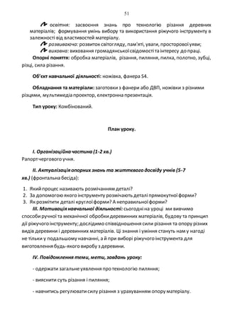 51
освітня: засвоєння знань про технологію різання деревних
матеріалів; формування умінь вибору та використання ріжучого інструменту в
залежності від властивостей матеріалу.
розвиваюча: розвиток світогляду, пам'яті, уваги, просторовоїуяви;
виховна: виховання громадянськоїсвідомостіта інтересу до праці.
Опорні поняття: обробка матеріалів, різання, пиляння, пилка, полотно, зубці,
різці, сила різання.
Об’єкт навчальної діяльності: ножівка, фанера S4.
Обладнання та матеріали: заготовкиз фанери або ДВП, ножівки з різними
різцями, мультимедіа проектор, електронна презентація.
Тип уроку: Комбінований.
План уроку.
I. Організаційна частина (1-2 хв.)
Рапортчергового учня.
II. Актуалізаціяопорних знань та життєвого досвіду учнів (5-7
хв.) (фронтальна бесіда):
1. Якийпроцес називають розмічанням деталі?
2. За допомогою якого інструменту розмічають деталіпрямокутноїформи?
3. Як розмітити деталі круглоїформи? А неправильноїформи?
ІІІ. Мотиваціянавчальної діяльності: сьогодніна уроці ми вивчимо
способиручної та механічної обробкидеревинних матеріалів, будову та принцип
дії ріжучого інструменту; дослідимо співвідношення сили різання та опору різних
видів деревини і деревинних матеріалів. Ці знання і уміння стануть нам у нагоді
не тільки у подальшому навчанні, а й при виборі ріжучого інструмента для
виготовлення будь-якого виробу з деревини.
ІV. Повідомлення теми, мети, завдань уроку:
- одержати загальнеуявлення про технологію пиляння;
- вияснити суть різання і пиляння;
- навчитись регулюватисилу різання з урахуванням опору матеріалу.
 