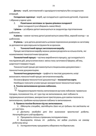 58
Деталь – виріб, виготовлений з однорідного матеріалу без складальних
операцій.
Складальна одиниця– виріб, що складається з декількохдеталей, з'єднаних
і зібраних у єдине ціле.
2. Розмічання заготовки за трьома рівнями складності
(рівні складностіучніобирають самостійно):
І рівень – усіобриси деталі виконуються за заздалегідь підготовленим
шаблоном.
ІІ рівень – нижня частина деталі розмічається самостійно, верхній контур – за
шаблоном.
ІІІ рівень – усю деталь розмічають шляхом перенесення розмірів на заготовку
за допомогою креслярськихінструментів зазразком.
3. Технологічний процес виготовленнявиробу.
Процес виготовлення виробу можна умовно розділитина кілька етапів, які
називатимемо технологічним процесом.
Технологічний процес –частина виробничого процесу, що складається із
послідовнихдій, результатом якихє зміна стану заготовки(її форми, об'єму,
шорсткості поверхні тощо).
Технологічний процес регламентується спеціальними документами –
технологічною документацією.
Технологічнадокументація– графічніта текстові документи, котрі
визначають технологічний процес виготовлення виробу.
Основна форма технологічної документації – технологічнакарта.
Необхідно пояснити учням процес використання технологічної карти.
4. Техніка випилювання ручним лобзиком.
Продемонструватитехніку випилювання ручним лобзиком: правильна
посадка, положення тіла, ніг і рук під час випилювання, хват лобзика та
підтримування заготовки, використання пристосувань для заміни пилочок та
випилювання, прийоми налаштування лобзика та випилювання.
5. Правила техніки безпеки під час випилювання.
1. Одягнути спецодяг, застібнути його на усі ґудзики та зав’язати на
усі зав’язки.
2. Дістати необхідні речі для виконання практичної роботи.
Непотрібніречі слід прибрати.
3. Працювати тільки справними інструментами.
4. Виконувати тільки ті роботи, які задав учитель на своєму
робочому місці.
5. Інструментами працювати обережно та бережливо.
 