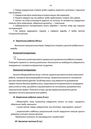 64
2. Перед свердлінням отворів треба надійно закріпити заготовку і підкласти
під неї дошку.
3. Свердло маєбутизакріпленев патроніміцно, без перекосів.
4. Подачу свердла під час роботи треба здійснювати плавно, без ривків.
5. Натиск на упор коловорота (дриля) на початку та наприкінці свердління
повинен бути невеликим, обертання рукоятки — повільним.
6. Забороняється контролювати якість обробки і чистити отвір від стружки
пальцямирук!
7. Не можна здмухувати стружку з поверхні виробу, її треба змітати
спеціальною щіткою.
V. Практична робота (40 хв.)
Виконання тренувальнихвправ. Свердління отворів у деталяхмайбутнього
виробу.
Вступний інструктаж:
Пояснити учням важливість правильного розмічання майбутніх отворів.
Повторити правила та техніку розмічання. Наголоситина необхідність обережного
поводження з гострим інструментом та дрилем.
Поточний інструктаж:
Цільові обходиробочих місць з метою надання допомогиучням у виконанні
роботи, контролю організаціїробочого місця, правильноїосанкита положення
рук при користуваннідрилем. Особливу увагу слід звернутина дотримання
правил техніки безпеки (робоча зона, користування інструментом) та зосередити
увагу учнів на тому, що роботу слід виконувати не поспішаючи, дотримуючись
технологічних правил. Пояснити учням, що від правильноїрозмітки деталі
залежить точність виконання всієї роботи.
VI. Закріплення набутих знань (5 хв.).
- обґрунтуйте, чому наприкінці свердління натиск на упор і швидкість
обертання треба зменшити.
- з якою метою перед свердлінням під заготовку підкладають дошку?
- запропонуйте найбільш раціональний спосіб свердління отворів одного
діаметра в кількох тонких деталях.
Проблемне питання: як просвердлити глухийотвір?
VIІ. Заключна частина (5 хв.)
 