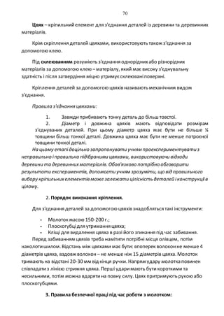 70
Цвях – кріпильнийелемент для з'єднання деталей із деревини та деревинних
матеріалів.
Крім скріплення деталей цвяхами, використовують також з'єднання за
допомогою клею.
Під склеюванням розуміють з'єднання одноріднихабо різнорідних
матеріалів за допомогою клею –матеріалу, який має високу з'єднувальну
здатність і після затвердіння міцно утримуєсклеюваніповерхні.
Кріплення деталей за допомогою цвяхів називають механічним видом
з'єднання.
Правила з'єднання цвяхами:
1. Завждиприбивають тонку деталь до більш товстої.
2. Діаметр і довжина цвяхів мають відповідати розмірам
з'єднуваних деталей. При цьому діаметр цвяха має бути не більше ¼
товщини більш тонкої деталі. Довжина цвяха має бути не менше потроєної
товщини тонкої деталі.
На цьому етапідоцільно запропонувати учням проекспериментуватиз
неправильно іправильно підібраними цвяхами, використовуючи відходи
деревини та деревиннихматеріалів. Обов'язково потрібно обговорити
результати експериментів, допомогти учням зрозуміти, що від правильного
вибору кріпильнихелементів може залежати цілісність деталей іконструкціїв
цілому.
2. Порядок виконання кріплення.
Для з'єднання деталей за допомогою цвяхів знадобляться такі інструменти:
- Молоток масою 150-200 г.;
- Плоскогубцідля утримання цвяха;
- Кліщі для видалення цвяха в разі його згинання під час забивання.
Перед забиванням цвяхів треба намітити потрібні місця олівцем, потім
наколотишилом. Відстань між цвяхами має бути: впоперек волоконне менше 4
діаметрів цвяха, вздовж волокон – не менше ніж 15 діаметрів цвяха. Молоток
тримають на відстані 20-30 мм від кінця ручки. Напрям удару молотка повинен
співпадатиз лінією стрижня цвяха. Перші ударимають бутикороткими та
несильними, потім можна вдарятина повну силу. Цвях притримують рукою або
плоскогубцями.
3. Правила безпечної праці під час роботи з молотком:
 