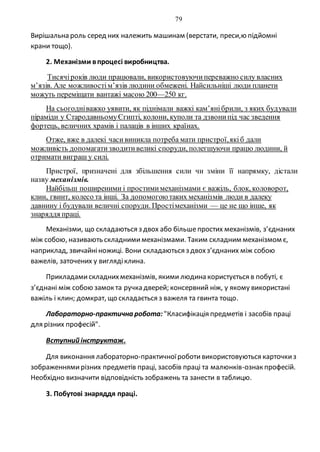 79
Вирішальна роль серед них належить машинам (верстати, преси,ю підйомні
крани тощо).
2. Механізми впроцесі виробництва.
Тисячіроків люди працювали, використовуючипереважно силу власних
м’язів. Але можливостім’язів людини обмежені. Найсильніші люди планети
можуть переміщати вантажі масою 200—250 кг.
На сьогодніважко уявити, як піднімали важкі кам’янібрили, з яких будували
піраміди у СтародавньомуЄгипті, колони, куполи та дзвонипід час зведення
фортець, величних храмів і палаців в інших країнах.
Отже, вже в далекі часивиникла потреба мати пристрої,якіб дали
можливість допомагатизводитивеликі споруди, полегшуючи працю людини, й
отримати виграш у силі.
Пристрої, призначені для збільшення сили чи зміни її напрямку, дістали
назву механізмів.
Найбільш поширеними і простимимеханізмами є важіль, блок, коловорот,
клин, гвинт, колесо та інші. За допомогоютаких механізмів люди в далеку
давнину і будували величні споруди. Простімеханізми — це не що інше, як
знаряддя праці.
Механізми, що складаються з двох або більшепростих механізмів, з’єднаних
між собою, називають складнимимеханізмами. Таким складним механізмом є,
наприклад, звичайніножиці. Вони складаються з двохз’єднаних між собою
важелів, заточених у виглядіклина.
Прикладамискладнихмеханізмів, якими людина користується в побуті, є
з’єднані між собою замок та ручка дверей; консервний ніж, у якому використані
важіль і клин; домкрат, що складається з важеля та гвинта тощо.
Лабораторно-практична робота: "Класифікація предметів і засобів праці
для різних професій".
Вступний інструктаж.
Для виконання лабораторно-практичноїроботивикористовуються карточкиз
зображеннямирізних предметів праці, засобів праці та малюнків-ознак професій.
Необхідно визначити відповідність зображень та занести в таблицю.
3. Побутові знаряддя праці.
 