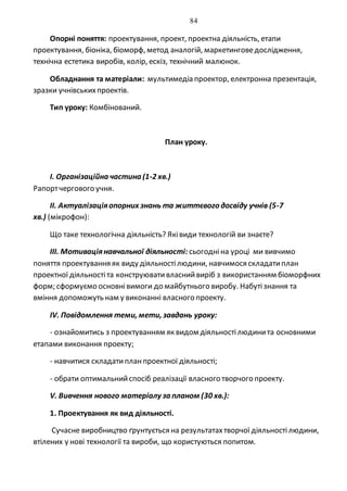 84
Опорні поняття: проектування, проект, проектна діяльність, етапи
проектування, біоніка, біоморф, метод аналогій, маркетинговедослідження,
технічна естетика виробів, колір, ескіз, технічний малюнок.
Обладнання та матеріали: мультимедіа проектор, електронна презентація,
зразки учнівськихпроектів.
Тип уроку: Комбінований.
План уроку.
I. Організаційна частина (1-2 хв.)
Рапортчергового учня.
II. Актуалізаціяопорних знань та життєвого досвіду учнів (5-7
хв.) (мікрофон):
Що таке технологічна діяльність? Яківиди технологій ви знаєте?
ІІІ. Мотиваціянавчальної діяльності: сьогодніна уроці ми вивчимо
поняття проектування як виду діяльностілюдини, навчимося складатиплан
проектної діяльностіта конструювативласнийвиріб з використанням біоморфних
форм; сформуємо основнівимоги до майбутнього виробу. Набутізнання та
вміння допоможуть нам у виконанні власного проекту.
ІV. Повідомлення теми, мети, завдань уроку:
- ознайомитись з проектуванням як видом діяльностілюдинита основними
етапами виконання проекту;
- навчитися складатипланпроектної діяльності;
- обрати оптимальнийспосіб реалізації власного творчого проекту.
V. Вивчення нового матеріалу за планом (30 хв.):
1. Проектування як вид діяльності.
Сучасне виробництво ґрунтується на результатахтворчої діяльностілюдини,
втілених у нові технології та вироби, що користуються попитом.
 