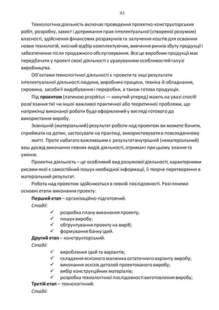 85
Технологічна діяльність включаєпроведення проектно-конструкторських
робіт, розробку, захист і дотримання прав інтелектуальної(створеної розумом)
власності, здійснення фінансових розрахунків та залучення коштів для освоєння
нових технологій, якісний відбір комплектуючих, вивчення ринків збуту продукціїі
забезпечення після продажного обслуговування. Всеце виробник продукціїмає
передбачати у проекті своєї діяльностіз урахуванням особливостейгалузі
виробництва.
Об’єктамитехнологічної діяльності є проектита інші результати
інтелектуальної діяльностілюдини, виробничіпроцеси, техніка й обладнання,
сировина, засобиїї видобування і переробки, а також готова продукція.
Під проектом (латиною рrоjektus —кинутий уперед) мають на увазі спосіб
розв’язання тієї чи іншої важливоїпрактичної або теоретичної проблеми, що
наприкінці виконаної роботи будеоформленийу виглядіготового до
використання виробу.
Зовнішній (матеріальний) результат роботи над проектом ви можете бачити,
сприймати на дотик, застосувати на практиці, використовуватив повсякденному
житті. Проте набагато важливішим є результатвнутрішній (нематеріальний)
ваш досвід виконання певних видів діяльності, отримані прицьому знання та
уміння.
Проектна діяльність – це особливий вид розумовоїдіяльності, характерними
рисами якої є самостійний пошук необхідної інформації, її творче перетворення в
матеріальний результат.
Робота над проектом здійснюється в певній послідовності. Розглянемо
основні етапи виконання проекту:
Перший етап – організаційно-підготовчий.
Стадії:
 розробка плану виконання проекту;
 пошук виробу;
 обґрунтування проекту на виріб;
 формування банку ідей.
Другий етап – конструкторський.
Стадії:
 вироблення ідей та варіантів;
 складання ескізного малюнка остаточного варіанту виробу;
 виконання ескізів деталей проектованого виробу;
 вибір конструкційних матеріалів;
 розробка технологічної послідовностівиготовлення виробу;
Третій етап – технологічний.
Стадії:
 