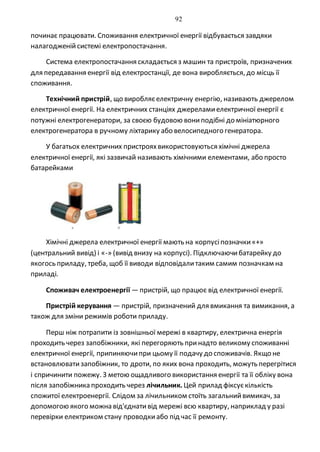 92
починає працювати. Споживання електричної енергії відбувається завдяки
налагодженійсистемі електропостачання.
Система електропостачання складається з машин та пристроїв, призначених
для передавання енергії від електростанції, де вона виробляється, до місць її
споживання.
Технічний пристрій, що виробляєелектричну енергію, називають джерелом
електричної енергії. На електричних станціях джереламиелектричної енергії є
потужні електрогенератори, за своєю будовою вониподібні до мініатюрного
електрогенератора в ручному ліхтарику або велосипедного генератора.
У багатьох електричних пристрояхвикористовуються хімічні джерела
електричної енергії, які зазвичай називають хімічними елементами, або просто
батарейками
Хімічні джерела електричної енергії мають на корпусіпозначки«+»
(центральний вивід) і «-» (вивід внизу на корпусі). Підключаючибатарейку до
якогось приладу, треба, щоб її виводи відповідалитаким самим позначкам на
приладі.
Споживач електроенергії —пристрій, що працює від електричної енергії.
Пристрій керування — пристрій, призначений для вмикання та вимикання, а
також для зміни режимів роботи приладу.
Перш ніж потрапити із зовнішньої мережі в квартиру, електрична енергія
проходить через запобіжники, які перегоряють принадто великому споживанні
електричної енергії, припиняючипри цьому її подачу до споживачів. Якщо не
встановлюватизапобіжник, то дроти, по яких вона проходить, можуть перегрітися
і спричинити пожежу. З метою ощадливого використання енергії та її обліку вона
після запобіжника проходить через лічильник. Цей прилад фіксуєкількість
спожитої електроенергії. Слідом за лічильником стоїть загальнийвимикач, за
допомогою якого можна від'єднативід мережі всю квартиру, наприклад у разі
перевірки електриком стану проводкиабо під час її ремонту.
 