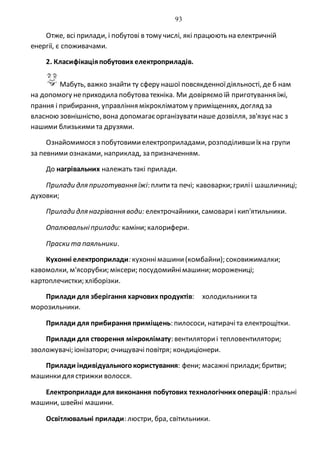 93
Отже, всі прилади, і побутові в тому числі, які працюють на електричній
енергії, є споживачами.
2. Класифікаціяпобутових електроприладів.
Мабуть, важко знайти ту сферу нашої повсякденноїдіяльності, де б нам
на допомогу неприходила побутова техніка. Ми довіряємо їй приготування їжі,
прання і прибирання, управління мікрокліматом у приміщеннях, догляд за
власною зовнішністю, вона допомагаєорганізуватинаше дозвілля, зв'язуєнас з
нашими близькимита друзями.
Ознайомимося з побутовимиелектроприладами, розподілившиїхна групи
за певними ознаками, наприклад, запризначенням.
До нагрівальних належать такі прилади.
Прилади для приготування їжі: плитита печі; кавоварки; гриліі шашличниці;
духовки;
Прилади для нагрівання води: електрочайники, самовариі кип'ятильники.
Опалювальніприлади: каміни; калорифери.
Праски та паяльники.
Кухонні електроприлади: кухоннімашини(комбайни); соковижималки;
кавомолки, м'ясорубки; міксери; посудомийнімашини; морожениці;
картоплечистки; хліборізки.
Прилади для зберігання харчових продуктів: холодильникита
морозильники.
Прилади для прибирання приміщень: пилососи, натирачіта електрощітки.
Прилади для створення мікроклімату: вентиляториі тепловентилятори;
зволожувачі; іонізатори; очищувачі повітря; кондиціонери.
Прилади індивідуальногокористування: фени; масажні прилади; бритви;
машинкидля стрижки волосся.
Електроприлади для виконання побутових технологічних операцій: пральні
машини, швейні машини.
Освітлювальні прилади: люстри, бра, світильники.
 