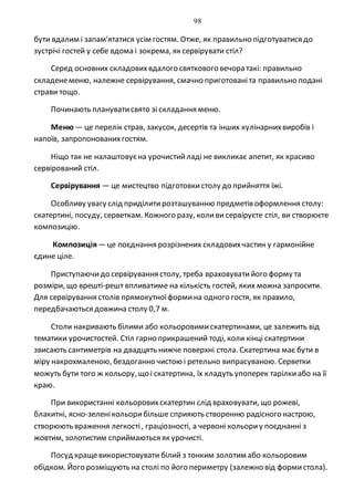 98
бути вдалим і запам'ятатися усім гостям. Отже, як правильно підготуватися до
зустрічі гостей у себе вдома і зокрема, як сервірувати стіл?
Серед основних складовихвдалого святкового вечора такі: правильно
складенеменю, належне сервірування, смачно приготованіта правильно подані
страви тощо.
Починають плануватисвято зі складання меню.
Меню— це перелік страв, закусок, десертів та інших кулінарнихвиробів і
напоїв, запропонованихгостям.
Ніщо так не налаштовуєна урочистийладі не викликає апетит, як красиво
сервірований стіл.
Сервірування — це мистецтво підготовкистолу до прийняття їжі.
Особливу увагу слід приділитирозташуванню предметів оформлення столу:
скатертині, посуду, серветкам. Кожного разу, коливи сервіруєте стіл, ви створюєте
композицію.
Композиція—це поєднання розрізнених складовихчастин у гармонійне
єдине ціле.
Приступаючидо сервірування столу, треба враховуватийого форму та
розміри, що врешті-решт впливатиме на кількість гостей, яких можна запросити.
Для сервірування столів прямокутноїформина одного гостя, як правило,
передбачаються довжина столу 0,7 м.
Столи накривають білими або кольоровимискатертинами, це залежить від
тематики урочистостей. Стіл гарно прикрашений тоді, коли кінці скатертини
звисають сантиметрів на двадцять нижче поверхні стола. Скатертина має бути в
міру накрохмаленою, бездоганно чистою і ретельно випрасуваною. Серветки
можуть бути того ж кольору, що і скатертина, їх кладуть упоперек тарілкиабо на її
краю.
При використанні кольоровихскатертин слід враховувати, що рожеві,
блакитні, ясно-зеленікольорибільше сприяють створенню радісного настрою,
створюють враження легкості, граціозності, а червоні кольориу поєднанні з
жовтим, золотистим сприймаються як урочисті.
Посуд кращевикористовувати білий з тонким золотим або кольоровим
обідком. Його розміщують на столі по його периметру (залежно від формистола).
 