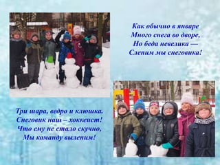 Как обычно в январе
Много снега во дворе,
Но беда невелика —
Слепим мы снеговика!
Три шара, ведро и клюшка.
Снеговик наш – хоккеист!
Что ему не стало скучно,
Мы команду вылепим!
 