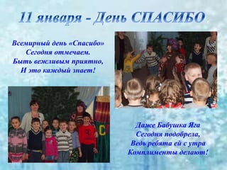 Всемирный день «Спасибо»
Сегодня отмечаем.
Быть вежливым приятно,
И это каждый знает!
Даже Бабушка Яга
Сегодня подобрела,
Ведь ребята ей с утра
Комплименты делают!
 