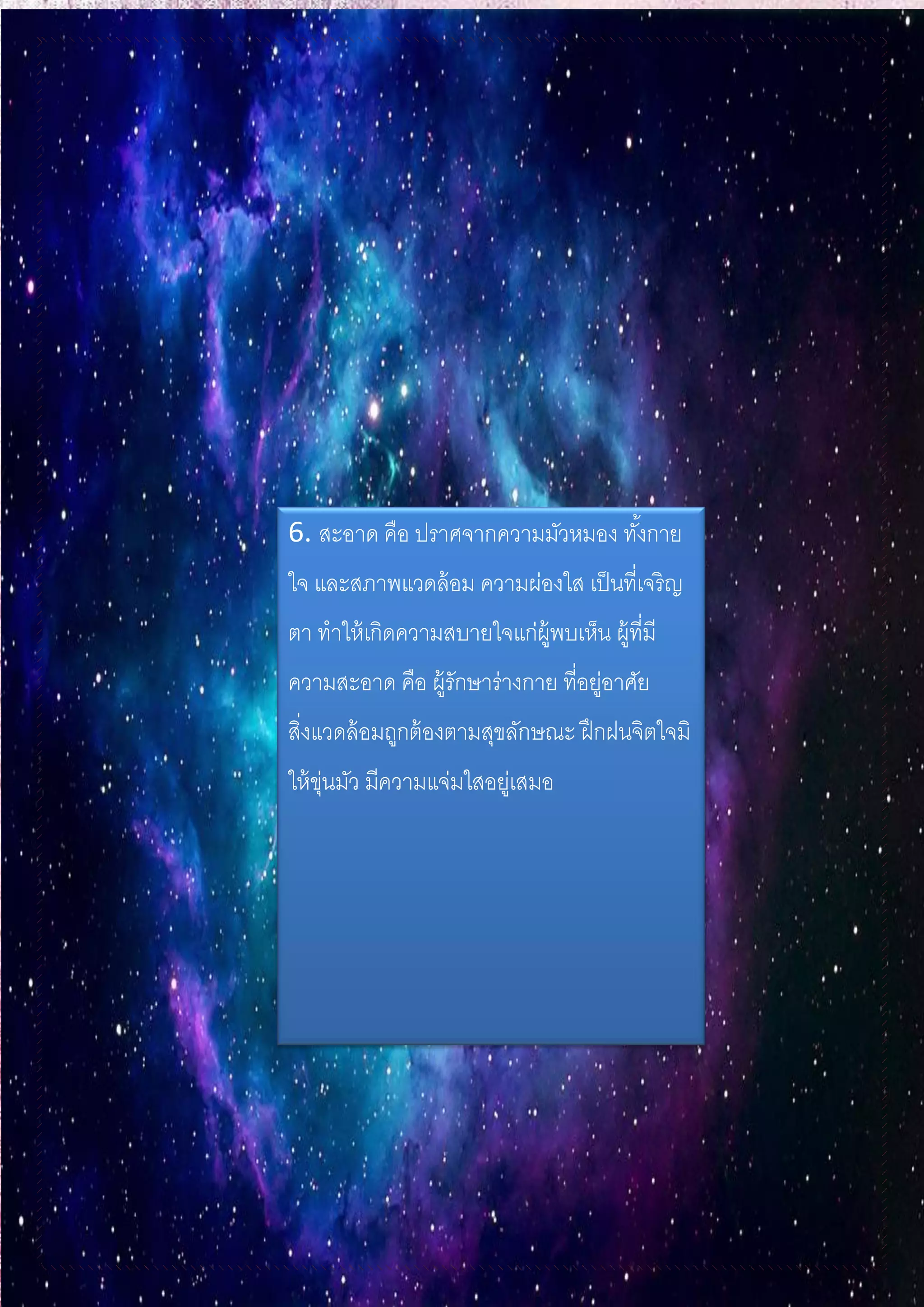 6. สะอาด คือ ปราศจากความมัวหมอง ทั้งกาย
ใจ และสภาพแวดล้อม ความผ่องใส เป็นที่เจริญ
ตา ทาให้เกิดความสบายใจแก่ผู้พบเห็น ผู้ที่มี
ความสะอาด คือ ผู้รักษาร่างกาย ที่อยู่อาศัย
สิ่งแวดล้อมถูกต้องตามสุขลักษณะ ฝึกฝนจิตใจมิ
ให้ขุ่นมัว มีความแจ่มใสอยู่เสมอ
 