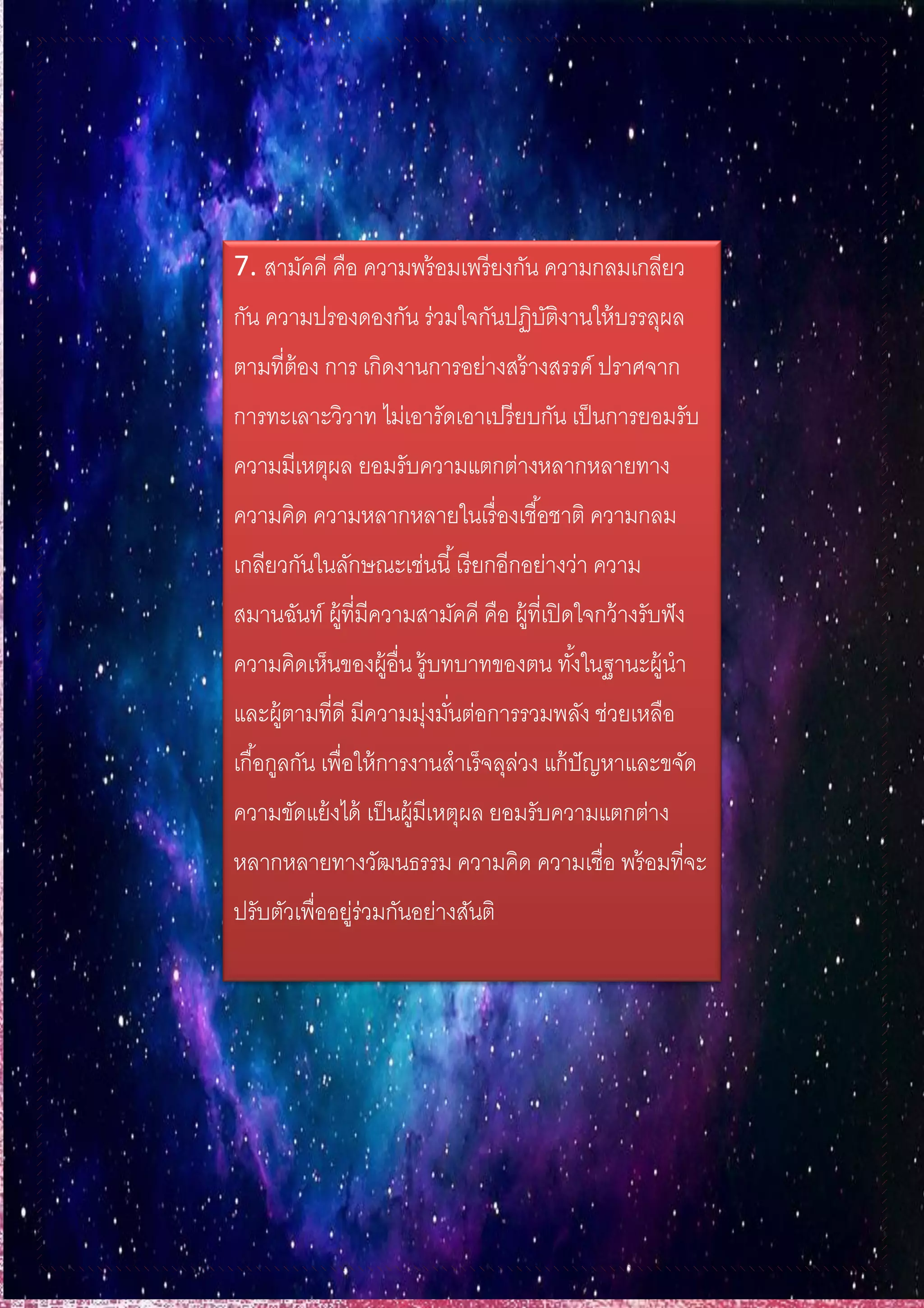 7. สามัคคี คือ ความพร้อมเพรียงกัน ความกลมเกลียว
กัน ความปรองดองกัน ร่วมใจกันปฏิบัติงานให้บรรลุผล
ตามที่ต้อง การ เกิดงานการอย่างสร้างสรรค์ ปราศจาก
การทะเลาะวิวาท ไม่เอารัดเอาเปรียบกัน เป็นการยอมรับ
ความมีเหตุผล ยอมรับความแตกต่างหลากหลายทาง
ความคิด ความหลากหลายในเรื่องเชื้อชาติ ความกลม
เกลียวกันในลักษณะเช่นนี้เรียกอีกอย่างว่า ความ
สมานฉันท์ ผู้ที่มีความสามัคคี คือ ผู้ที่เปิดใจกว้างรับฟัง
ความคิดเห็นของผู้อื่น รู้บทบาทของตน ทั้งในฐานะผู้นา
และผู้ตามที่ดี มีความมุ่งมั่นต่อการรวมพลัง ช่วยเหลือ
เกื้อกูลกัน เพื่อให้การงานสาเร็จลุล่วง แก้ปัญหาและขจัด
ความขัดแย้งได้ เป็นผู้มีเหตุผล ยอมรับความแตกต่าง
หลากหลายทางวัฒนธรรม ความคิด ความเชื่อ พร้อมที่จะ
ปรับตัวเพื่ออยู่ร่วมกันอย่างสันติ
 