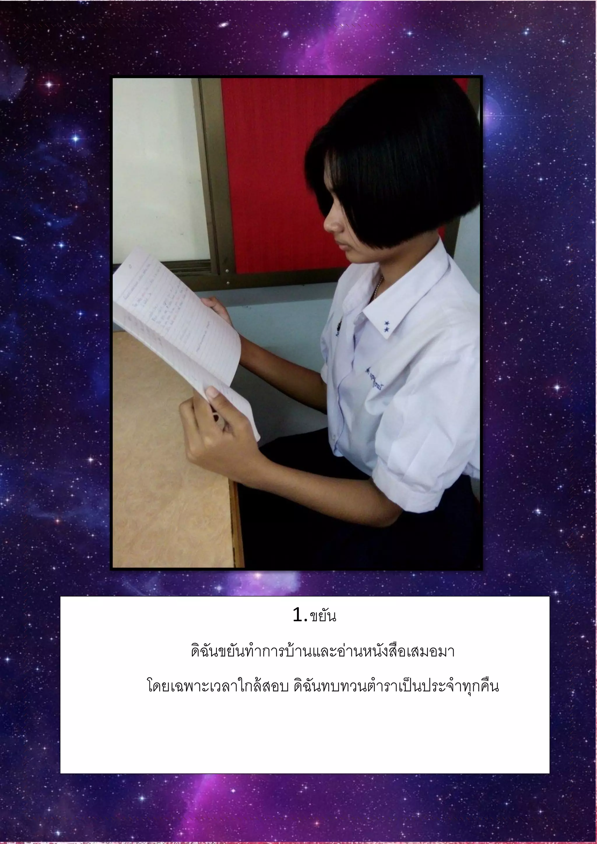 1.ขยัน
ดิฉันขยันทาการบ้านและอ่านหนังสือเสมอมา
โดยเฉพาะเวลาใกล้สอบ ดิฉันทบทวนตาราเป็นประจาทุกคืน
 