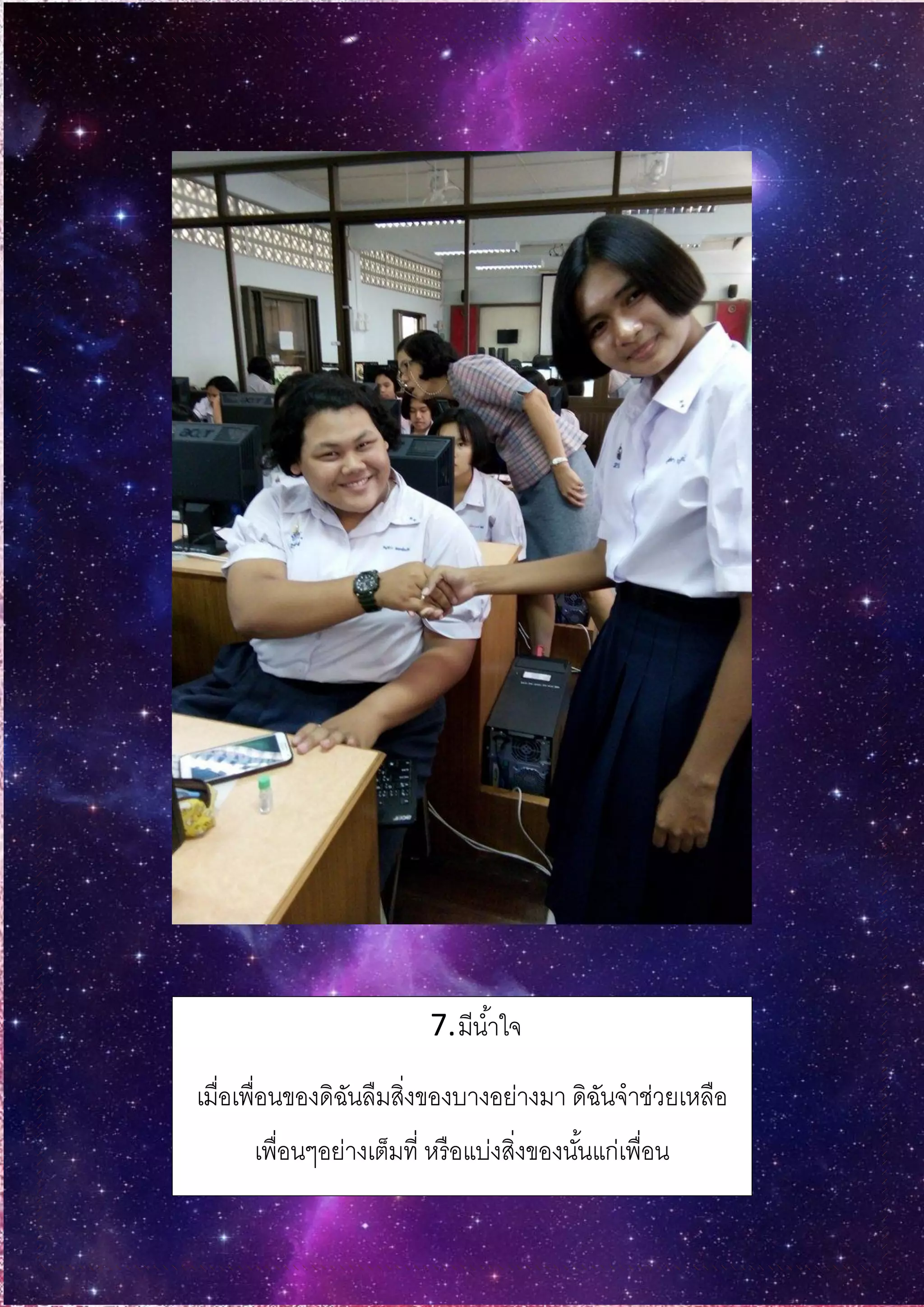 7.มีน้าใจ
เมื่อเพื่อนของดิฉันลืมสิ่งของบางอย่างมา ดิฉันจาช่วยเหลือ
เพื่อนๆอย่างเต็มที่ หรือแบ่งสิ่งของนั้นแก่เพื่อน
 