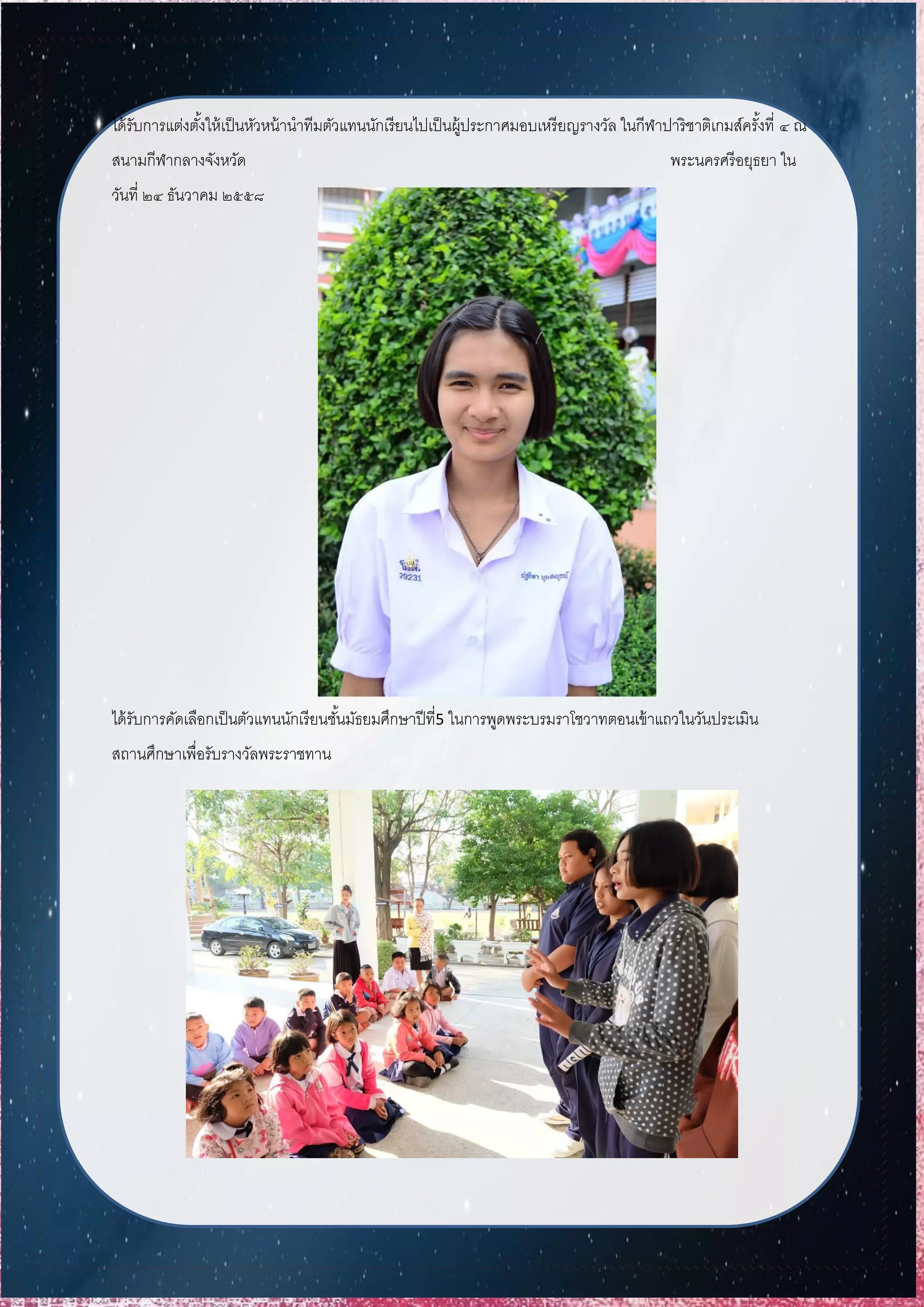 ได้รับการแต่งตั้งให้เป็นหัวหน้านาทีมตัวแทนนักเรียนไปเป็นผู้ประกาศมอบเหรียญรางวัล ในกีฬาปาริชาติเกมส์ครั้งที่ ๔ ณ
สนามกีฬากลางจังหวัด พระนครศรีอยุธยา ใน
วันที่ ๒๔ ธันวาคม ๒๕๕๘
ได้รับการคัดเลือกเป็นตัวแทนนักเรียนชั้นมัธยมศึกษาปีที่5 ในการพูดพระบรมราโชวาทตอนเข้าแถวในวันประเมิน
สถานศึกษาเพื่อรับรางวัลพระราชทาน
 