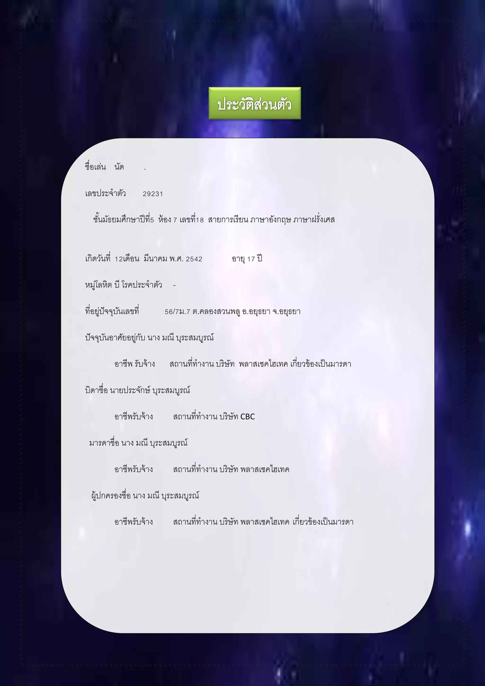 ชื่อเล่น นัด .
เลขประจาตัว 29231
ชั้นมัธยมศึกษาปีที่5 ห้อง 7 เลขที่18 สายการเรียน ภาษาอังกฤษ ภาษาฝรั่งเศส
เกิดวันที่ 12เดือน มีนาคม พ.ศ. 2542 อายุ 17 ปี
หมู่โลหิต บี โรคประจาตัว -
ที่อยู่ปัจจุบันเลขที่ 56/7ม.7 ต.คลองสวนพลู อ.อยุธยา จ.อยุธยา
ปัจจุบันอาศัยอยู่กับ นาง มณี บุระสมบูรณ์
อาชีพ รับจ้าง สถานที่ทางาน บริษัท พลาสเซคไฮเทค เกี่ยวข้องเป็นมารดา
บิดาชื่อ นายประจักษ์ บุระสมบูรณ์
อาชีพรับจ้าง สถานที่ทางาน บริษัท CBC
มารดาชื่อ นาง มณี บุระสมบูรณ์
อาชีพรับจ้าง สถานที่ทางาน บริษัท พลาสเซคไฮเทค
ผู้ปกครองชื่อ นาง มณี บุระสมบูรณ์
อาชีพรับจ้าง สถานที่ทางาน บริษัท พลาสเซคไฮเทค เกี่ยวข้องเป็นมารดา
 