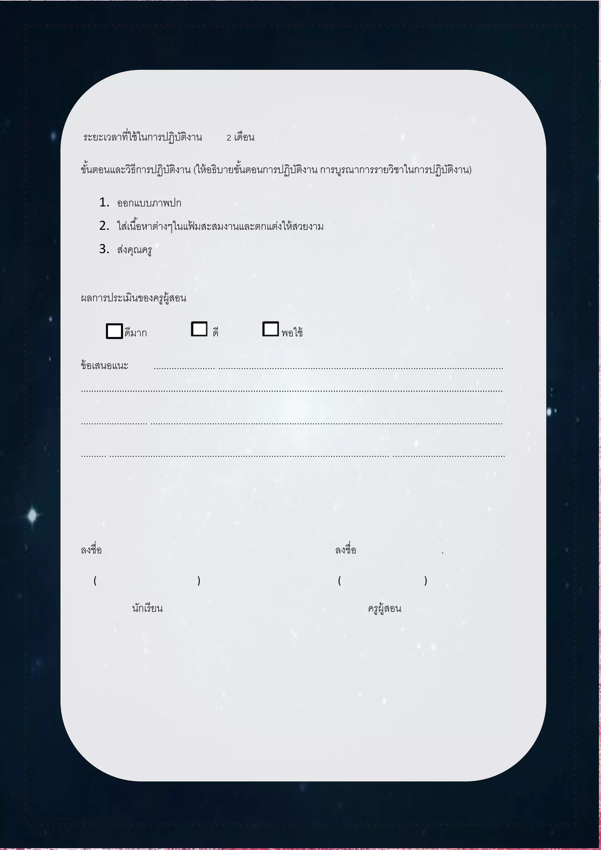 ระยะเวลาที่ใช้ในการปฏิบัติงาน 2 เดือน
ขั้นตอนและวิธีการปฏิบัติงาน (ให้อธิบายขั้นตอนการปฏิบัติงาน การบูรณาการรายวิชาในการปฏิบัติงาน)
1. ออกแบบภาพปก
2. ใส่เนื้อหาต่างๆในแฟ้ มสะสมงานและตกแต่งให้สวยงาม
3. ส่งคุณครู
ผลการประเมินของครูผู้สอน
ดีมาก ดี พอใช้
ข้อเสนอแนะ ........................ ...............................................................................................................
....................................................................................................................................................................
.......................... .........................................................................................................................................
.......... ............................................................................................................. ............................................
ลงชื่อ ลงชื่อ .
( ) ( )
นักเรียน ครูผู้สอน
 