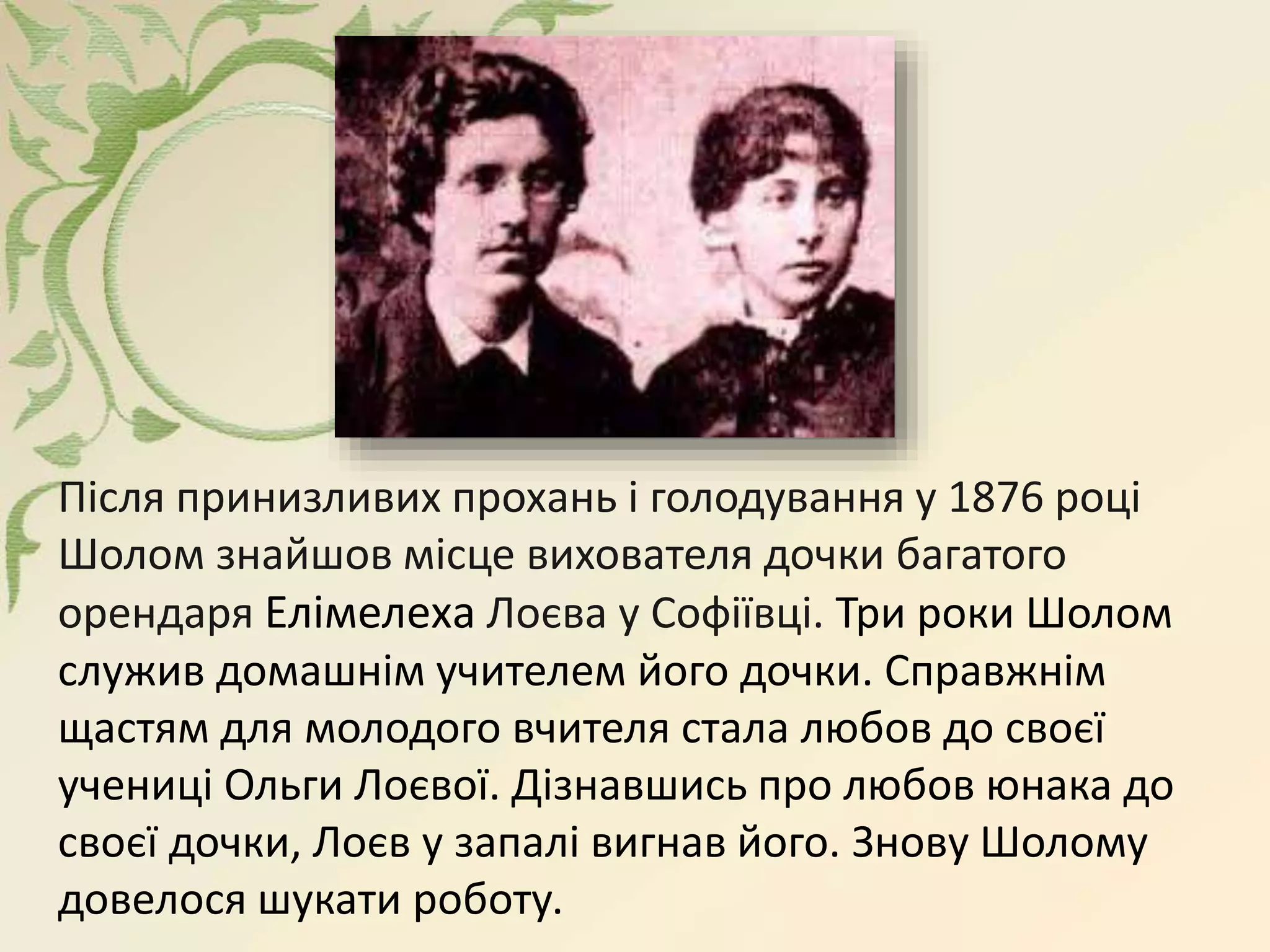 Після принизливих прохань і голодування у 1876 році
Шолом знайшов місце вихователя дочки багатого
орендаря Елімелеха Лоєва у Софіївці. Три роки Шолом
служив домашнім учителем його дочки. Справжнім
щастям для молодого вчителя стала любов до своєї
учениці Ольги Лоєвої. Дізнавшись про любов юнака до
своєї дочки, Лоєв у запалі вигнав його. Знову Шолому
довелося шукати роботу.
 