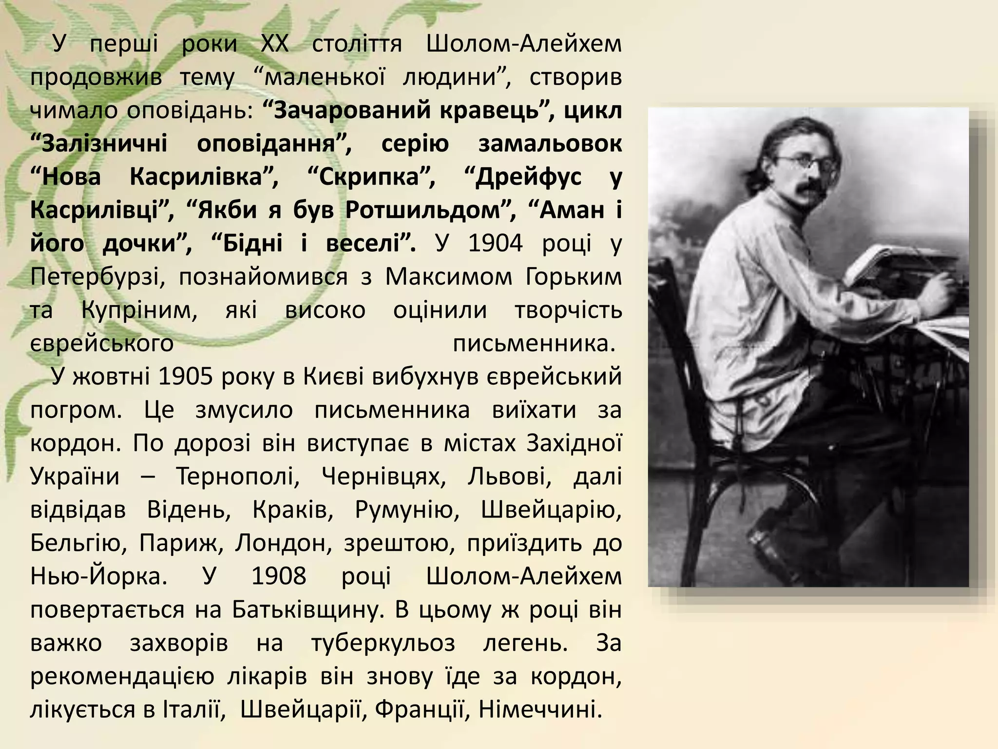 У перші роки ХХ століття Шолом-Алейхем
продовжив тему “маленької людини”, створив
чимало оповідань: “Зачарований кравець”, цикл
“Залізничні оповідання”, серію замальовок
“Нова Касрилівка”, “Скрипка”, “Дрейфус у
Касрилівці”, “Якби я був Ротшильдом”, “Аман і
його дочки”, “Бідні і веселі”. У 1904 році у
Петербурзі, познайомився з Максимом Горьким
та Купріним, які високо оцінили творчість
єврейського письменника.
У жовтні 1905 року в Києві вибухнув єврейський
погром. Це змусило письменника виїхати за
кордон. По дорозі він виступає в містах Західної
України – Тернополі, Чернівцях, Львові, далі
відвідав Відень, Краків, Румунію, Швейцарію,
Бельгію, Париж, Лондон, зрештою, приїздить до
Нью-Йорка. У 1908 році Шолом-Алейхем
повертається на Батьківщину. В цьому ж році він
важко захворів на туберкульоз легень. За
рекомендацією лікарів він знову їде за кордон,
лікується в Італії, Швейцарії, Франції, Німеччині.
 