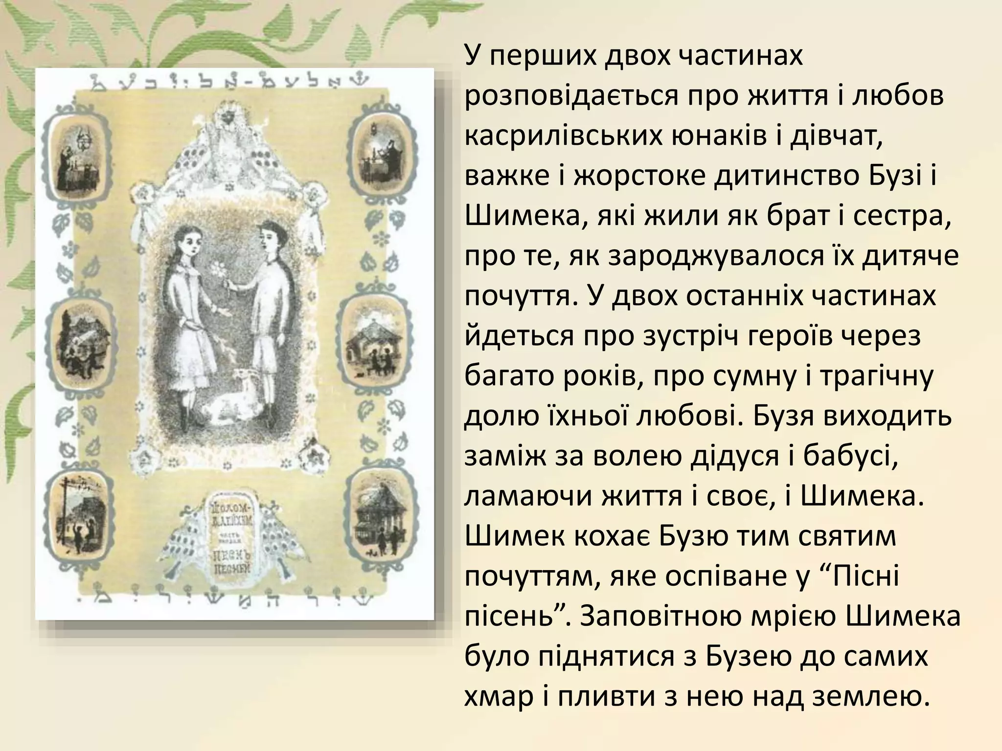 У перших двох частинах
розповідається про життя і любов
касрилівських юнаків і дівчат,
важке і жорстоке дитинство Бузі і
Шимека, які жили як брат і сестра,
про те, як зароджувалося їх дитяче
почуття. У двох останніх частинах
йдеться про зустріч героїв через
багато років, про сумну і трагічну
долю їхньої любові. Бузя виходить
заміж за волею дідуся і бабусі,
ламаючи життя і своє, і Шимека.
Шимек кохає Бузю тим святим
почуттям, яке оспіване у “Пісні
пісень”. Заповітною мрією Шимека
було піднятися з Бузею до самих
хмар і пливти з нею над землею.
 