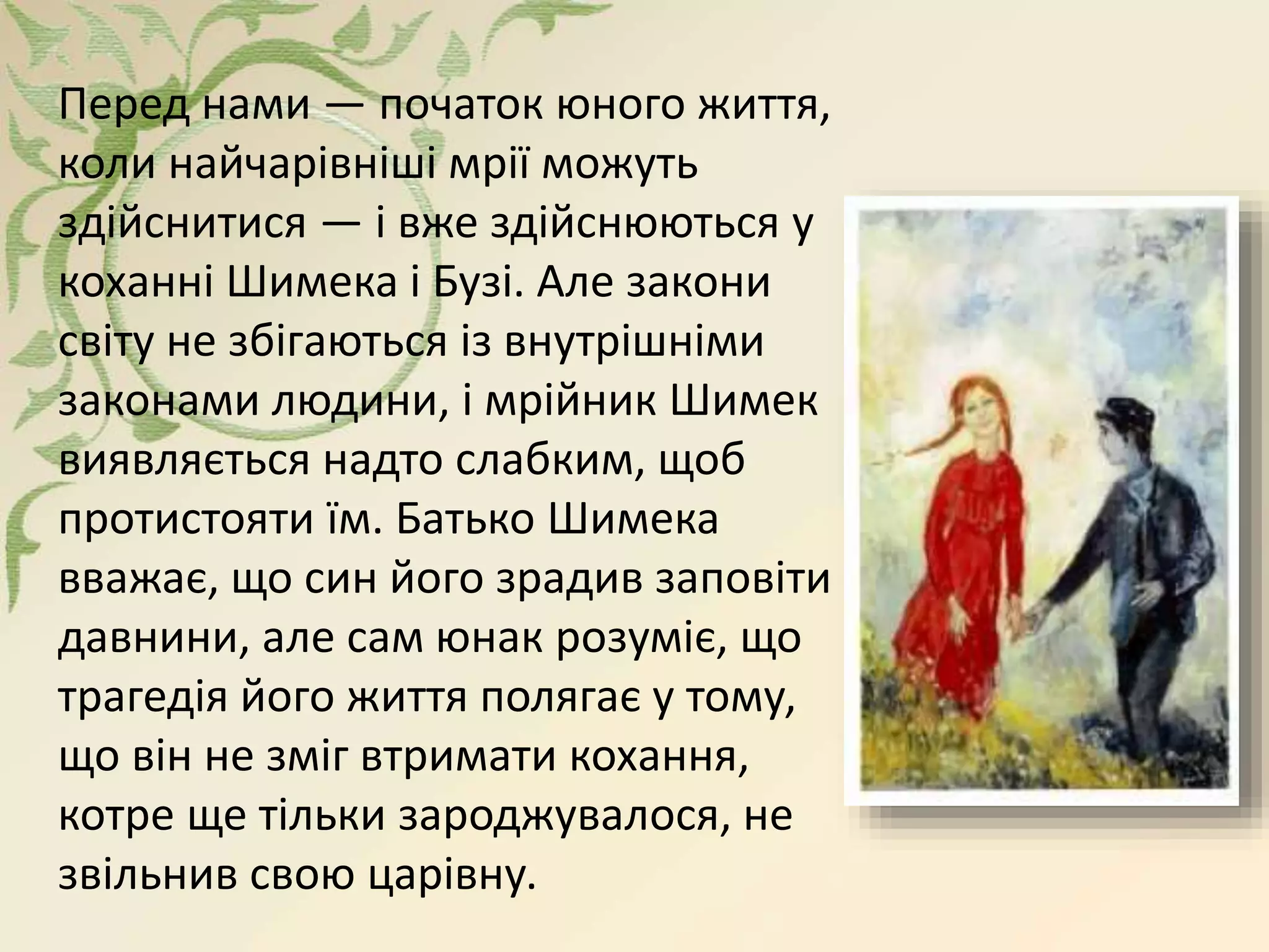 Перед нами — початок юного життя,
коли найчарівніші мрії можуть
здійснитися — і вже здійснюються у
коханні Шимека і Бузі. Але закони
світу не збігаються із внутрішніми
законами людини, і мрійник Шимек
виявляється надто слабким, щоб
протистояти їм. Батько Шимека
вважає, що син його зрадив заповіти
давнини, але сам юнак розуміє, що
трагедія його життя полягає у тому,
що він не зміг втримати кохання,
котре ще тільки зароджувалося, не
звільнив свою царівну.
 