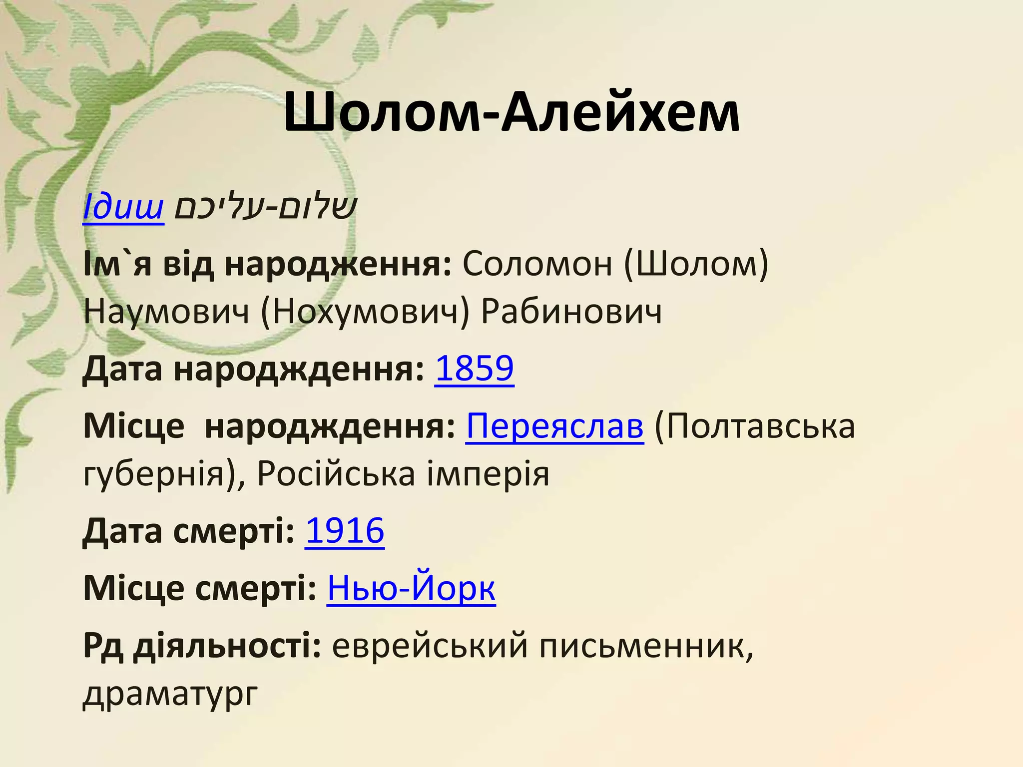 Шолом-Алейхем
Ідиш ‫שלום‬-‫עליכם‬
Ім`я від народження: Соломон (Шолом)
Наумович (Нохумович) Рабинович
Дата народждення: 1859
Місце народждення: Переяслав (Полтавська
губернія), Російська імперія
Дата смерті: 1916
Місце смерті: Нью-Йорк
Рд діяльності: еврейський письменник,
драматург
 