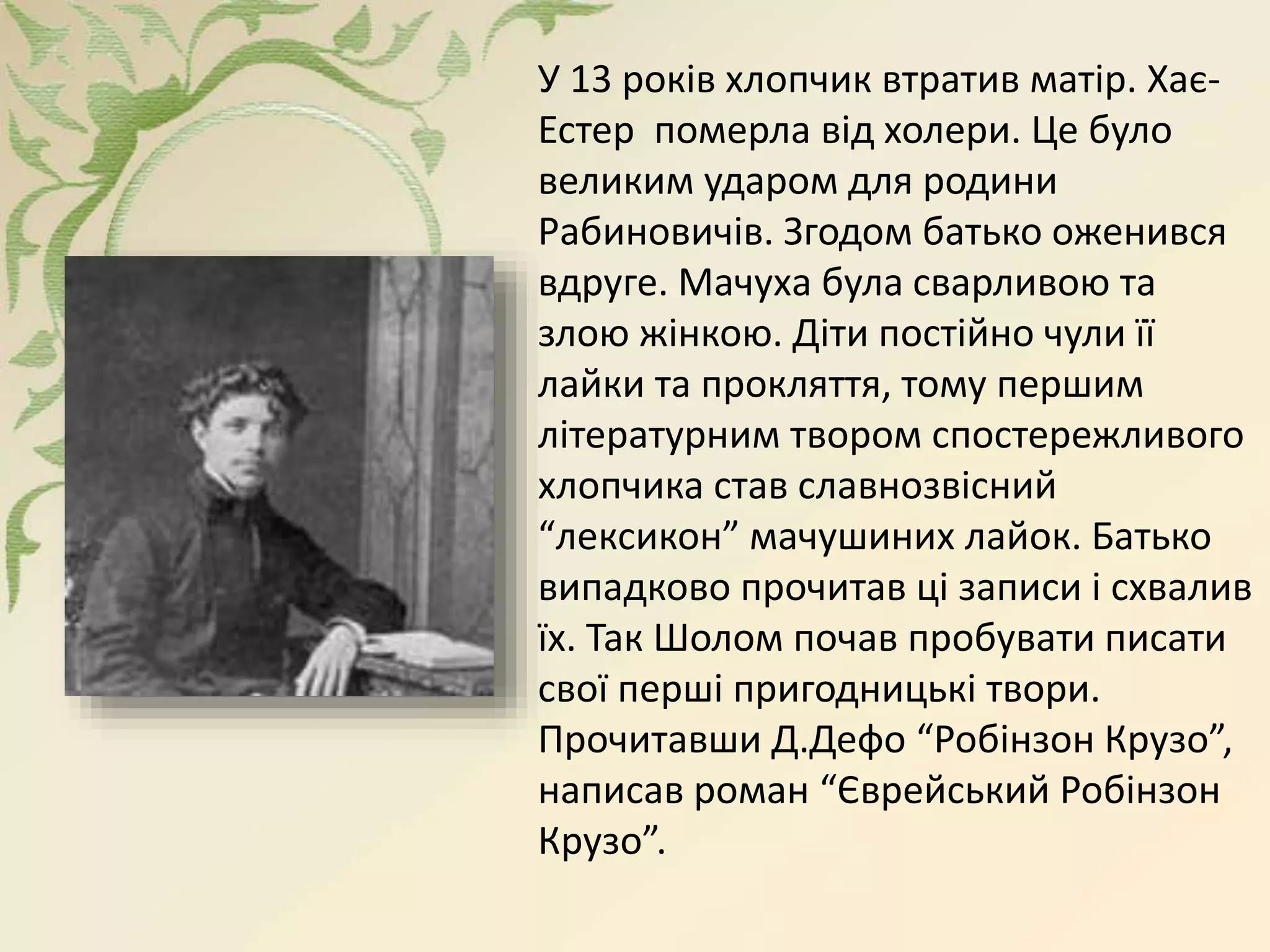 У 13 років хлопчик втратив матір. Хає-
Естер померла від холери. Це було
великим ударом для родини
Рабиновичів. Згодом батько оженився
вдруге. Мачуха була сварливою та
злою жінкою. Діти постійно чули її
лайки та прокляття, тому першим
літературним твором спостережливого
хлопчика став славнозвісний
“лексикон” мачушиних лайок. Батько
випадково прочитав ці записи і схвалив
їх. Так Шолом почав пробувати писати
свої перші пригодницькі твори.
Прочитавши Д.Дефо “Робінзон Крузо”,
написав роман “Єврейський Робінзон
Крузо”.
 