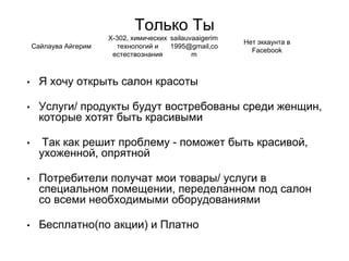 Только Ты
• Я хочу открыть салон красоты
• Услуги/ продукты будут востребованы среди женщин,
которые хотят быть красивыми
• Так как решит проблему - поможет быть красивой,
ухоженной, опрятной
• Потребители получат мои товары/ услуги в
специальном помещении, переделанном под салон
со всеми необходимыми оборудованиями
• Бесплатно(по акции) и Платно
Сайлаува Айгерим
Х-302, химических
технологий и
естествознания
sailauvaaigerim
1995@gmail,co
m
Нет эккаунта в
Facebook
 