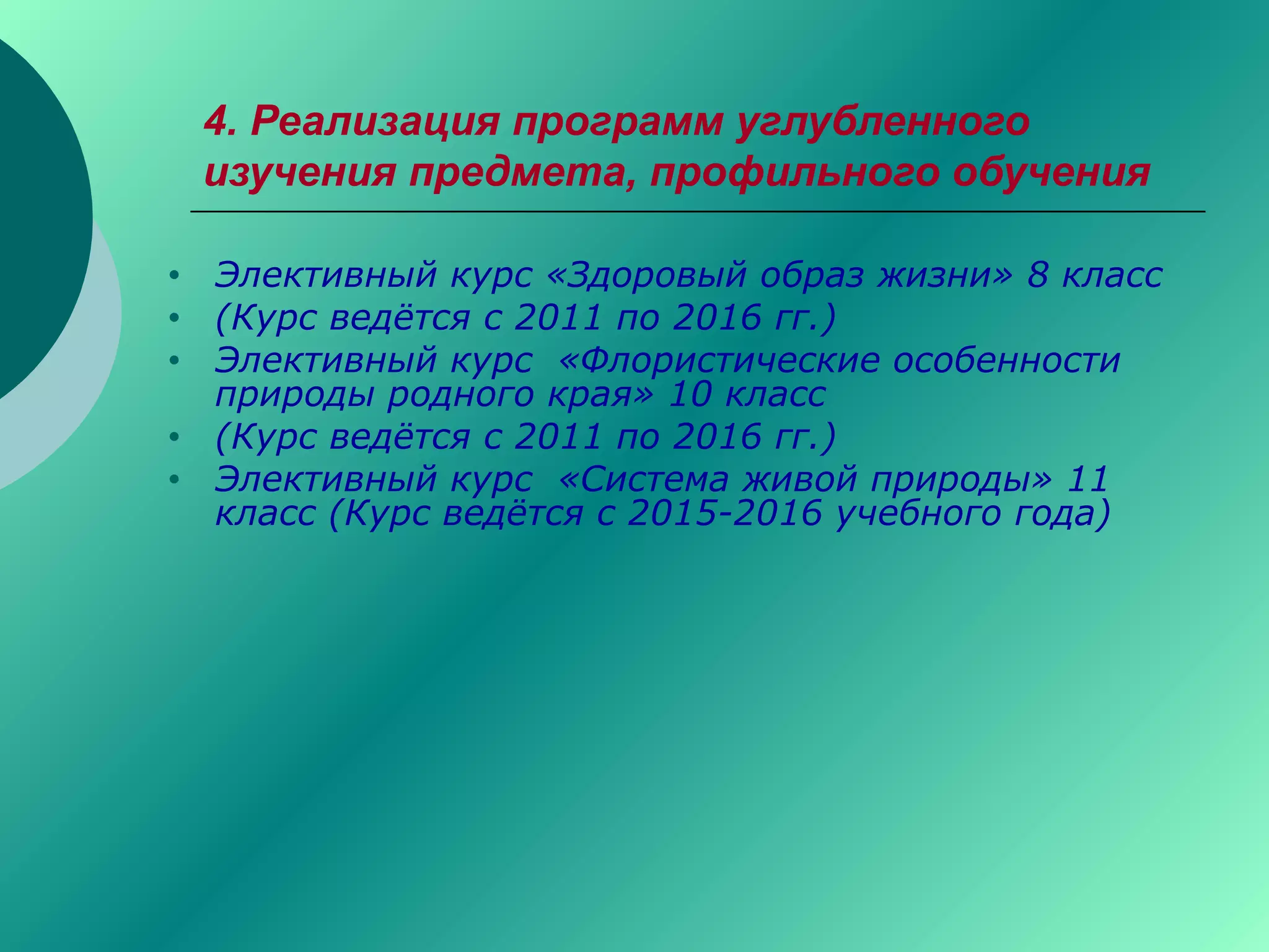 4. Реализация программ углубленного
изучения предмета, профильного обучения
• Элективный курс «Здоровый образ жизни» 8 класс
• (Курс ведётся с 2011 по 2016 гг.)
• Элективный курс «Флористические особенности
природы родного края» 10 класс
• (Курс ведётся с 2011 по 2016 гг.)
• Элективный курс «Система живой природы» 11
класс (Курс ведётся с 2015-2016 учебного года)
 