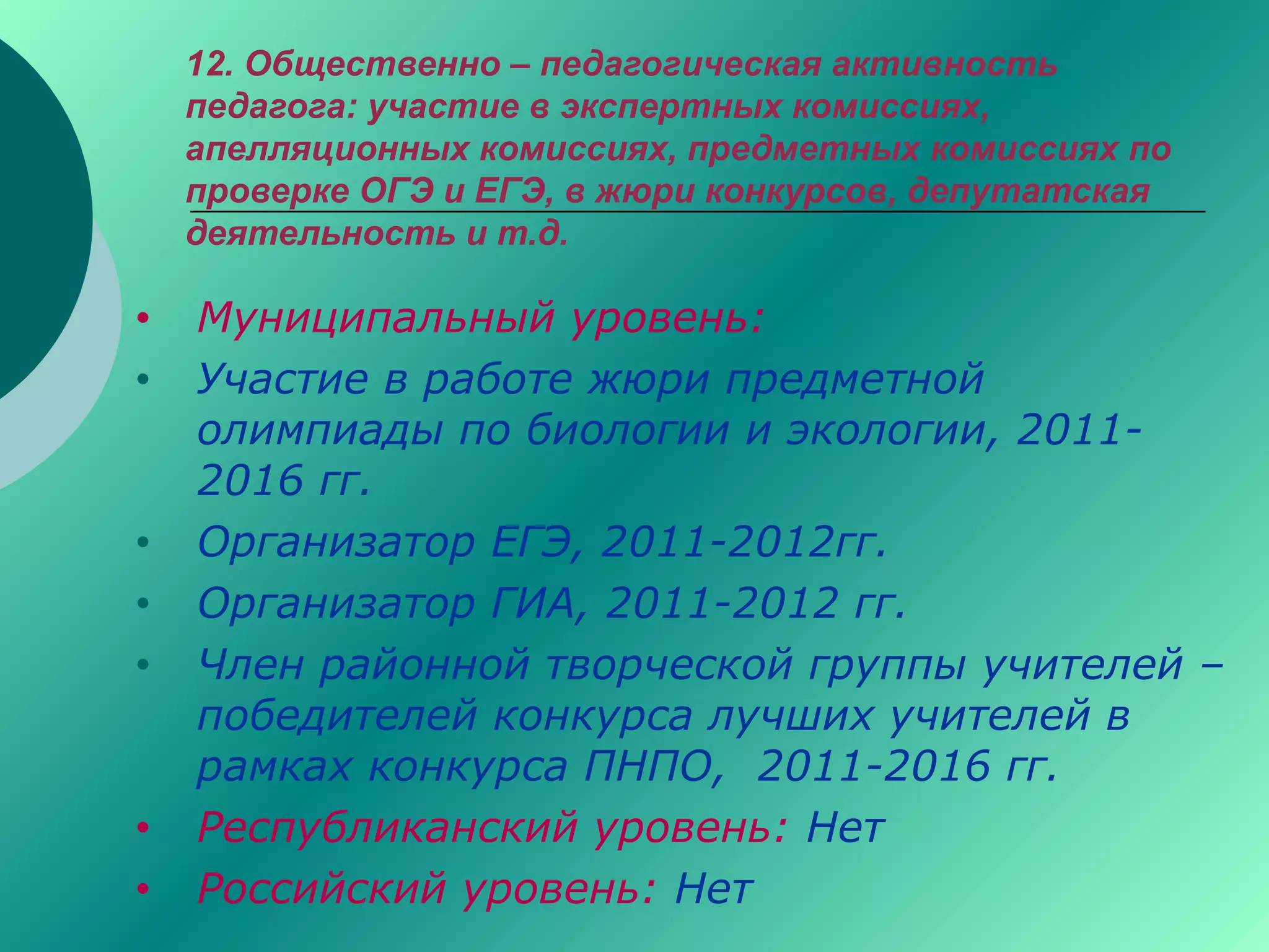 12. Общественно – педагогическая активность
педагога: участие в экспертных комиссиях,
апелляционных комиссиях, предметных комиссиях по
проверке ОГЭ и ЕГЭ, в жюри конкурсов, депутатская
деятельность и т.д.
• Муниципальный уровень:
• Участие в работе жюри предметной
олимпиады по биологии и экологии, 2011-
2016 гг.
• Организатор ЕГЭ, 2011-2012гг.
• Организатор ГИА, 2011-2012 гг.
• Член районной творческой группы учителей –
победителей конкурса лучших учителей в
рамках конкурса ПНПО, 2011-2016 гг.
• Республиканский уровень: Нет
• Российский уровень: Нет
 