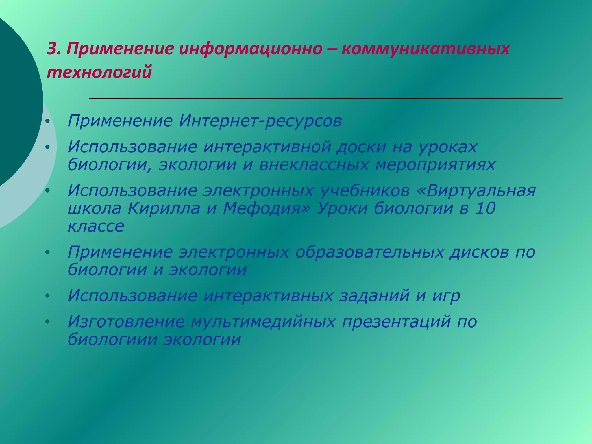 3. Применение информационно – коммуникативных
технологий
• Применение Интернет-ресурсов
• Использование интерактивной доски на уроках
биологии, экологии и внеклассных мероприятиях
• Использование электронных учебников «Виртуальная
школа Кирилла и Мефодия» Уроки биологии в 10
классе
• Применение электронных образовательных дисков по
биологии и экологии
• Использование интерактивных заданий и игр
• Изготовление мультимедийных презентаций по
биологиии экологии
 