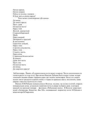 Потом верхом,
Потом пешком
Пойду по волоку с мешком –
И буду жить в своем народе!
Чтец читает стихотворение «До конца»
До конца,
До тихого креста
Пусть душа
Останется чиста!
Перед этой
Желтой, захолустной
Стороной березовой
Моей,
Перед жнивой
Пасмурной и грустной
В дни осенних
Горестных дождей,
Перед этим
Строгим сельсоветом,
Перед этим
Стадом у моста,
Перед всем
Старинным белым светом
Я клянусь:
Душа моя чиста.
Пусть она
Останется чиста
До конца,
До смертного креста!
Библиотекарь: Память об удивительном поэте живет в народе. Число поклонников его
таланта растет из года в год. При жизни Николая Рубцова было издано только четыре
тоненьких книжки общим тиражом сорок три тысячи экземпляров. После его смерти
вышло около тридцати изданий стихов, и тираж их превысил шесть миллионов, также
широко известны песни на его стихи.
Именем Н.М.Рубцова названа улица в Вологде; на доме, где он жил и погиб, открыта
мемориальная доска; установлен памятник поэту в сквере на берегу реки, в котором
каждый год проходит конкурс – фестиваль «Рубцовская осень». В Вологде существует
музей «Литература. Искусство. Век XX», посвященный творчеству поэта Н.Рубцова и
композитора В.Гаврилина.
 