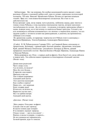 Библиотекарь: Вот так негромко, без особых восклицаний и клятв заводит с нами
разговор о Родине, о сыновней любви к ней один из лучших лирических поэтов второй
половины XX века Николай Михайлович Рубцов. Поэзию его критики называли
«тихой». Вряд ли с этим можно безоговорочно согласиться. Но в чем-то это
действительно так.
Когда трепещет душа, когда ищешь пути к родному, любимому сердцу, рука тянется к
томику стихов Рубцова, к тому высокому изначальному чувству, которое наполняло
чистый родник его поэзии. Да, его стихи - это родник, к которому припадаешь губами и
пьешь ледяную влагу, но от нее почему-то никогда не бывает простуды. Сегодня у нас
есть возможность поближе познакомиться с его жизнью и творчеством, надеюсь, что его
трудная судьба и поэзия не оставит вас равнодушными, и, конечно, вы проникнитесь
любовью к его стихам.
По драматизму судьбы, по характеру творчества поэт Рубцов стоит в одном ряду с
Василием Шукшиным, Олегом Куваевым, Александром Вампиловым.
(Слайд) Н. М. Рубцов родился 3 января 1936 г. на Северной Двине, неподалеку от
Архангельска. Беломорье - суровый край, богатый сказками, преданиями, легендами.
Край, давший Михаила Ломоносова - российского Леонардо да Винчи, давший
прекрасных писателей и поэтов - Василия Белова и Федора Абрамова, Александра Яшина
и Николая Рубцова.
Война разрушила все. Отец - с первых дней на фронте. Коле было 6 лет, когда заболела
и умерла мать. Эти события нашли отражение в стихотворении «Аленький цветок»
(Читает чтец)
Домик моих родителей
Часто лишал я сна. –
Где он опять, не видели?
Мать без того больна. –
В зарослях сада нашего
Прятался я как мог.
Там я тайком выращивал
Аленький свой цветок.
Этот цветочек маленький
Как я любил и прятал!
Нежил его, - вот маменька
Будет подарку рада!
Кстати его, не кстати ли,
Вырастить все же смог...
Нес я за гробом матери
Аленький свой цветок.
«Детство» (Читает чтец)
Мать умерла. Отец ушел на фронт.
Соседка злая не дает проходу.
Я смутно помню утро похорон
И за окошком скудную природу.
Откуда только — как из-под земли! —
Взялись в жилье и сумерки, и сырость...
Но вот однажды все переменилось,
За мной пришли, куда-то повезли.
 