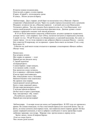 Я смутно помню позднюю реку,
Огни на ней, и скрип, и плеск парома.
И крик: «Скорей!», потом раскаты грома
И дождь... Потом детдом на берегу.
Библиотекарь: Двух старших детей берет на воспитание тетя, а Николая с братом
отправляют в Красковский детдом. Через год судьба порвала последнюю нить с родными.
Младшего оставили там же, а Николая перевели в детский дом в селе Никольском
Тотемского района. Там ему суждено было провести семь лет. Село Никольское поэт
считал своей родиной и часто впоследствии приезжал сюда. Десятки лучших стихов
связаны с природой и людьми этой «малой родины».
В 14 лет Коля заканчивает семилетку в Никольском детдоме и решается осуществить
детскую мечту - стать моряком. Едет в Ригу, пытается поступить в мореходное училище.
А какой это год - 50-ый! В поезде его обворовывают, и одинокий мальчишка, без денег, в
чужом городе - что он тогда пережил и как добрался обратно в родную Николу - одному
богу известно! В мореходку его не приняли - нужно было иметь за плечами 15 лет, а ему
было всего 14.
События тех дней много позже отольются в щемящее стихотворение «Начало любви».
(Читает чтец)
Помню ясно.
Как вечером летним
Шел моряк по деревне — и вот
Первый раз мы увидели ленту
С гордой надписью
«Северный флот».
Словно бурями с моря пахнуло,
А не запахом хлеба с полей,
Как магнитом к нему потянуло,
Кто-то крикнул: «Догоним скорей».
И когда перед ним появились
Мы, взметнувшие пыль с большака,
Нежным блеском глаза осветились
На суровом лице моряка.
Среди шумной ватаги ребячьей,
Будто с нами знакомый давно,
Он про море рассказывать начал,
У колодца присев на бревно.
Он был весел и прост в разговоре,
Руку нам протянул: «Ну, пока!»
...Я влюбился в далекое море,
Первый раз повстречав моряка!
Библиотекарь: А на море он все же попал, на Северный флот. В 1955 году его призвали в
армию. По словам очевидцев, это был счастливый период в его недолгой жизни. Там, на
флоте, он начал печатать свои первые стихи, там появилось много верных друзей. Он был
душою моряцкой компании, и часто в кубрике в свободное от вахты время брал в руки
любимую гармошку или гитару. Морская тема прочно вошла в лирику поэта.
Звучит запись песни «Северная береза»
Есть на севере береза,
Что стоит среди камней.
 