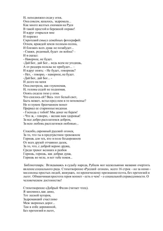 И, неподвижно сидя у огня,
Она совсем, казалось, задремала...
Как много желтых снимков на Руси
В такой простой и бережной оправе!
И вдруг открылся мне
И поразил
Сиротский смысл семейных фотографий:
Огнем, враждой земля полным-полна,
И близких всех душа не позабудет...
- Скажи, родимый, будет ли война? –
И я сказал:
- Наверное, не будет.
-Дай Бог, дай Бог... ведь всем не угодишь,
А от раздора пользы не прибудет... –
И вдруг опять: - Не будет, говоришь?
- Нет, - говорю, - наверное, не будет.
-Дай Бог, дай Бог... -
И долго на меня
Она смотрела, как глухонемая,
И, головы седой не поднимая,
Опять сидела тихо у огня.
Что снилось ей? Весь этот белый свет,
Быть может, встал пред нею в то мгновенье?
Но я глухим бренчанием монет
Прервал ее старинные виденья.
- Господь с тобой! Мы денег не берем!
- Что ж, - говорю, - желаю вам здоровья!
За все добро расплатимся добром,
За всю любовь расплатимся любовью...
Спасибо, скромный русский огонек,
За то, что ты в предчувствии тревожном
Горишь для тех, кто в поле бездорожном
От всех друзей отчаянно далек,
За то, что, с доброй верою дружа,
Среди тревог великих и разбоя
Горишь, горишь, как добрая душа,
Горишь во мгле, и нет тебе покоя...
Библиотекарь: Вглядываясь в судьбу народа, Рубцов мог несколькими мазками очертить
явление социального ряда. Стихотворение «Русский огонек», всего 16 строк - но за ними -
миллионы простых людей, живущих, по ироническому признанию поэта, без претензий и
льгот. Обманчивая простота героя вопиет - есть о чем! - о социальной справедливости. О
человеческом достоинстве!
Стихотворение «Добрый Филя» (читает чтец).
Я запомнил, как диво,
Тот лесной хуторок,
Задремавший счастливо
Меж звериных дорог...
Там в избе деревянной,
Без претензий и льгот,
 