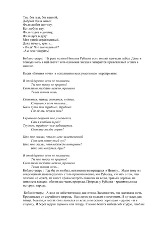 Так, без газа, без ванной,
Добрый Филя живет.
Филя любит скотину,
Ест любую еду,
Филя ходит в долину,
Филя дует в дуду!
Мир такой справедливый,
Даже нечего, крыть...
- Филя! Что молчаливый?
-А о чем говорить?
Библиотекарь: На реке поэзии Николая Рубцова есть только причалы добра. Даже в
темную ночь в ней светит хоть одинокая звезда и загорается приветливый огонек в
оконце.
Песня «Зимняя ночь» в исполнении всех участников мероприятия.
В этой деревне огни не погашены.
Ты мне тоску не пророчь!
Светлыми звездами нежно украшена
Тихая зимняя ночь.
Светятся, тихие, светятся, чудные,
Слышится шум полыньи...
Были пути мои трудные, трудные.
Где ж вы, печали мои?
Скромная девушка мне улыбается,
Сам я улыбчив и рад!
Трудное, трудное—все забывается,
Светлые звезды горят!
Кто мне сказал, что во мгле заметеленной
Глохнет покинутый луг?
Кто мне сказал, что надежды потеряны?
Кто это выдумал, друг?
В этой деревне огни не погашены.
Ты мне тоску не пророчь!
Светлыми звездами нежно украшена
Тихая зимняя ночь...
Библиотекарь : Где бы он ни был, неизменно возвращался в Николу... Мало кому из
современных поэтов удалось столь проникновенно, как Рубцову, сказать о том, что
человек не может, не имеет права смотреть свысока на воды, травы и деревья, на
живность всякую, ибо он сам часть природы. Природа у Рубцова - хранительница
истории, народа.
Библиотекарь: А жил он действительно, как птица. Засыпал там, где заставала ночь.
Просыпался от случайного шороха, был легок на подъем и неутомим. И питался, как
птица. Бывало, в гостях стол ломился от яств, а он склюет зернышко - другое - и в
сторону. И берет в руки гармонь или гитару. Словно боится набить зоб втугую, чтоб не
 