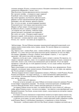 стесняло дыхание. Кстати, о птицах он писал с большим пониманием. Давайте вспомним
знаменитых «Журавлей» ( читает чтец )
Меж болотных стволов красовался восток огнеликий...
Вот наступит октябрь - и покажутся вдруг журавли!
И разбудят меня, позовут журавлиные крики
Над моим чердаком, над болотом, забытым вдали...
Широко по Руси предназначенный срок увяданья
Возвещают они, как сказание древнихстраниц.
Все, что есть на душе, до конца выражает рыданье
И высокий полет этих гордых прославленных птиц.
Широко на Руси машут птицам согласные руки.
И забытость болот, и утраты знобящих полей –
Это выразят все, как сказанье, небесные звуки,
Далеко разгласит улетающий плач журавлей...
Вот летят, вот летят... Отворите скорее ворота!
Выходите скорей, чтоб взглянуть на высоких своих!
Вот замолкли - и вновь сиротеет душа и природа
Оттого, что - молчи! - так никто уж не выразит их...
Библиотекарь: Поэзия Рубцова насыщена традиционной народной символикой, в его
лирику вошли стихии ветра, снега, тумана, дождя. Но многие образы он и несколько
переиначивает.
Так, береза у него - символ Руси, конь - символ свободы, счастья и удачи. Дом в лирике
Рубцова - то, к чему сам поэт всю свою недолгую жизнь стремился, но так и не обрел.
Он говорил, обращаясь к России: «Люблю твои избушки и цветы...» - но с грустью
заключает: «Не купить мне избу над оврагом...»
Деревня у поэта, как и дом, - символ всего самого лучшего в жизни. Он гордится, что
«вырос в хорошей деревне», знает, что «в деревне виднее природа и люди», называет ее
«светлой», молит о том, чтоб ее вид «вокзальный дым не заволок». И в то же время
прощается с ней («Я уеду из этой деревни») потому, что его лодка-любовь «на речной
догнивает мели»!
Храм олицетворяет в его символике святость Руси. Поэтому жаль «разрушенных белых
церквей», он называет храм «удивительным, белокаменным», но этот храм, как деревня,
как Россия, разорен и погружен в сон.
Вечные вопросы жизни и смерти неразрывно связаны у Рубцова с темой Родины, России.
Родина для Рубцова - это идеал святости, т. е. идеал неизменный, нравственный и
эстетический. И символами Родины у Рубцова являются храм, деревня, береза, гнездо,
дом, звезда, горница.
Звучит песня «В горнице».
И все же остается загадкой, как сумел Рубцов поэтически осмыслить прошлое России,
ее настоящее и предсказать будущее. Эту загадку попытался разгадать петербургский
писатель Николай Коняев. И вот к каким выводам приводит он читателя:
во-первых: Рубцов ничего не имел, что можно было бы у него отнять («У тебя ведь
добра, кроме Родины и воли, - ни кола и ни двора», - так заметил о нем оренбургский поэт
Валерий Кузнецов). Тем более, нельзя отнять талант, а ведь именно он составлял главное
богатство поэта;
во-вторых: он всегда оказывался в переломные моменты истории страны именно там,
где напряженность почти достигалась предела, и все видел сам, все сам перечувствовал;
в-третьих, он не сразу, но сумел разгадать в своей сиротской судьбе отражение судьбы
всей Родины. Вместе с ней бедовал и радовался, и странничал, и ходил босиком;
Последнее - особенно важно: ибо поэт был беден, унижен, отвержен системой, как и
 