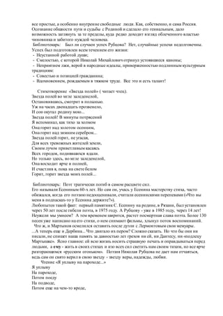 все простые, а особенно внутренне свободные люди. Как, собственно, и сама Россия.
Осознание общности пути и судьбы с Родиной и сделало его гениальным, дало
возможность заглянуть за те пределы, куда редко доходит взгляд облеченного властью
чиновника и забитого нуждой человека.
Библиотекарь: Был ли случаен успех Рубцова? Нет, случайные успехи недолговечны.
Успех был подготовлен всем течением его жизни:
- Неустанной работой души;
- Смелостью, с которой Николай Михайлович отринул устоявшиеся каноны;
- Неприятием лжи, верой в народные идеалы, приверженностью подлинным культурным
традициям:
- Совестью и позицией гражданина;
- Вдохновением, рождаемым в тяжком труде. Все это и есть талант!
Стихотворение «Звезда полей» ( читает чтец).
Звезда полей во мгле заледенелой,
Остановившись, смотрит в полынью.
Уж на часах двенадцать прозвенело,
И сон окутал родину мою...
Звезда полей! В минуты потрясений
Я вспоминал, как тихо за холмом
Она горит над золотом осенним,
Она горит над зимним серебром...
Звезда полей горит, не угасая,
Для всех тревожных жителей земли,
Своим лучом приветливым касаясь
Всех городов, поднявшихся вдали.
Но только здесь, во мгле заледенелой,
Она восходит ярче и полней,
И счастлив я, пока на свете белом
Горит, горит звезда моих полей...
Библиотекарь: Поэт трагически погиб в самом расцвете сил.
Его называли Есениным 60-х лет. Но сам он, учась у Есенина мастерству стиха, часто
обижался, когда его поэзию недооценивали, считали есенинскими перепевами («Что вы
меня в подпасках-то у Есенина держите?»).
Любопытен такой факт: первый памятник С. Есенину на родине, в Рязани, был установлен
через 50 лет после гибели поэта, в 1975 году. А Рубцову - уже в 1985 году, через 14 лет!
Неужели мы умнеем? А тем временем ширится, растет посмертная слава поэта. Более 130
песен уже написано на его стихи, о нем снимают фильмы, хлынул поток воспоминаний.
Что ж, и Мартынов осмелился оставить после дуэли с Лермонтовым свои мемуары.
...А теперь еще и Дербина... Что двигало их пером? Сложно сказать. Но что бы они ни
писали, не спишет наша память за давностью лет грехов ни ей, ни Дантесу, ни «подлецу
Мартышке». Ясно главное: ей всю жизнь носить страшную печать и оправдываться перед
людьми, а ему - жить в своих стихах и изо всех сил светить нам своим тихим, но все ярче
разгорающимся «русским огоньком». Поэзия Николая Рубцова не дает нам отчаяться,
ведь сам он свято верил в свою звезду - звезду веры, надежды, любви.
Чтение «Я уплыву на пароходе...»
Я уплыву
На пароходе,
Потом поеду
На подводе,
Потом еще на чем-то вроде,
 