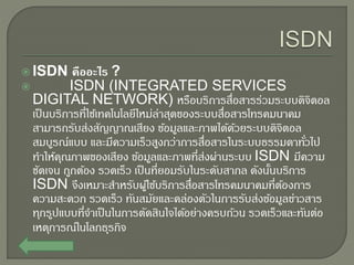  ISDN คืออะไร ?
 ISDN (INTEGRATED SERVICES
DIGITAL NETWORK) หรือบริการสื่อสารร่วมระบบดิจิตอล
เป็นบริการที่ใช้เทคโนโลยีใหม่ล่าสุดของระบบสื่อสารโทรคมนาคม
สามารถรับส่งสัญญาณเสียง ข้อมูลและภาพได้ด้วยระบบดิจิตอล
สมบูรณ์แบบ และมีความเร็วสูงกว่าการสื่อสารในระบบธรรมดาทั่วไป
ทาให้คุณภาพของเสียง ข้อมูลและภาพที่ส่งผ่านระบบ ISDN มีความ
ชัดเจน ถูกต้อง รวดเร็ว เป็นที่ยอมรับในระดับสากล ดังนั้นบริการ
ISDN จึงเหมาะสาหรับผู้ใช้บริการสื่อสารโทรคมนาคมที่ต้องการ
ความสะดวก รวดเร็ว ทันสมัยและคล่องตัวในการรับส่งข้อมูลข่าวสาร
ทุกรูปแบบที่จาเป็นในการตัดสินใจได้อย่างครบถ้วน รวดเร็วและทันต่อ
เหตุการณ์ในโลกธุรกิจ
 