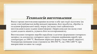 Технологія виготовлення
Взагалі процес виготовлення кераміки включає в себе три стадії: підготовчу (на
цьому етапі відбувається відбір вихідної сировини, його видобуток, обробка та
складання формувальної маси); творчу (на цьому етапі здійснюється
виготовлення власне судини певної форми) і Закріплювальні (на цьому етапі
судині додають міцність, усувають його вологопроникність).
Виготовлення гончарних виробів передбачає пластичне формування гончарного
матеріалу за допомогою гончарного круга і спікання нагріванням виробу при
температурах до 1000 °C. Випікання закріплює форму і надає виробу твердості.
Температура випікання може становити як 300–950 °C, так і 900–1200 °C при
використанні поливок чи глазурі.
 