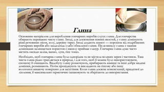 Глина
Основним матеріалом для вироблення гончарних виробів слугує глина. Для гончарства
обирають переважно чисту глину. Іноді, для досягнення певних якостей, у глину домішують
різні речовини: пісок, золу, деревну тирсу. Іноді додають шамот — порошок від подрібнених
гончарних виробів або заздалегідь слабо обпаленої глини. Після випалу глина з такими
домішками залишається пористою і насилу приймає глазур. Гончарна глина дуже часто
містить оксиди заліза, вапно, луги, гіпс тощо.
Необхідно, щоб гончарна глина була однорідна та не містила великих зерен і частинок. Така
чиста глина рідко трапляється в природі, і для того, щоб її можна було використовувати,
спочатку її очищають. Видобуту глину розмочують, прибирають камінці та інші добре видимі
домішки, розминають. Потім проціджують та викладають на гіпсову або іншу
вологопоглинаючу поверхню для загустіння. Коли глина досягне консистенції, придатної до
ліплення, її максимально герметично запаковують та зберігають до використання.
 