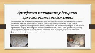 Артефакти гончарства у історико-
археологічних дослідженнях
Вивчення рештків кераміки допомагає визначити культурну і хронологічну приналежність різних
пам'ятників і культур. З іншого боку, перехід (винадення) гончарства свідчило про харчову
революцію та революцію в організації праці — пов'язаних між собою навичок праці на всіх етапах
виробництва посуду. Взагалі процес виготовлення кераміки включає в себе три стадії: підготовчу
(на цьому етапі відбувається відбір вихідної сировини, його видобуток, обробка та складання
формувальної маси); творчу і закріплювальні.
 
